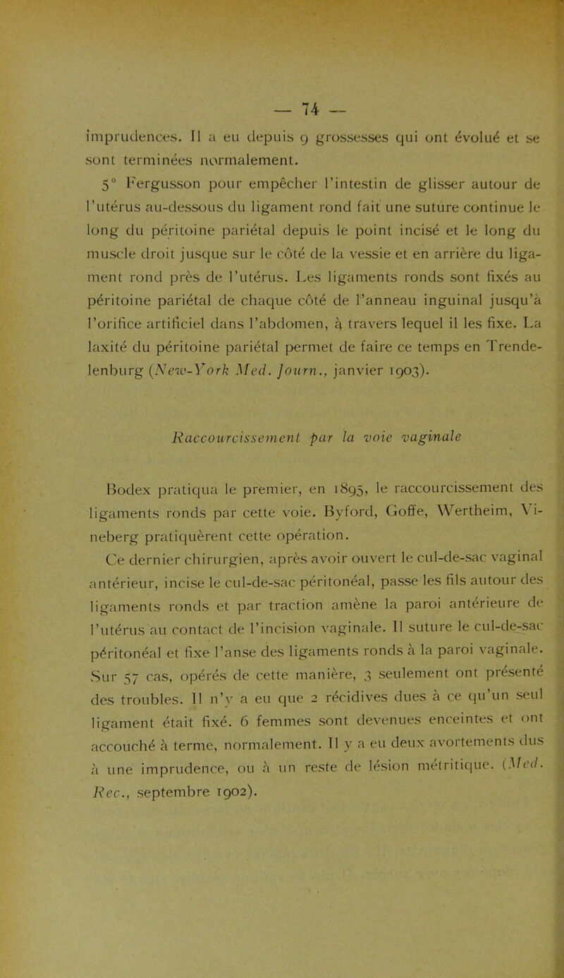imprudences. Il a eu depuis g grossesses qui ont évolué et se sont terminées normalement. 5° Fergusson pour empêcher l’intestin de glisser autour de l’utérus au-dessous du ligament rond fait une suture continue le long du péritoine pariétal depuis le point incisé et le long du muscle droit jusque sur le côté de la vessie et en arrière du liga- ment rond près de l’utérus. Les ligaments ronds sont fixés au péritoine pariétal de chaque côté de l’anneau inguinal jusqu’à l’orifice artificiel dans l’abdomen, à travers lequel il les fixe. La laxité du péritoine pariétal permet de faire ce temps en Trende- lenburg (New-York Med. Journ., janvier 1903). Raccourcissement par la voie vaginale Bodex pratiqua le premier, en 1895, le raccourcissement des ligaments ronds par cette voie. Byford, Goffe, Wertheim, \ i- neberg pratiquèrent cette opération. Ce dernier chirurgien, après avoir ouvert le cul-de-sac vaginal antérieur, incise le cul-de-sac péritonéal, passe les fils autour des ligaments ronds et par traction amene la paroi anterieure de l’utérus au contact de l’incision vaginale. Il suture le cul-de-sac péritonéal et fixe l’anse des ligaments ronds a la paroi vaginale. Sur 57 cas, opérés de cette manière, 3 seulement ont présenté des troubles. Il n’v a eu que 2 récidives dues a ce qu un seul ligament était fixé. 6 femmes sont devenues enceintes et ont accouché à terme, normalement. Il y a eu deux avortements dus à une imprudence, ou à un reste de lésion métritique. (Med. Rec., septembre 1902).