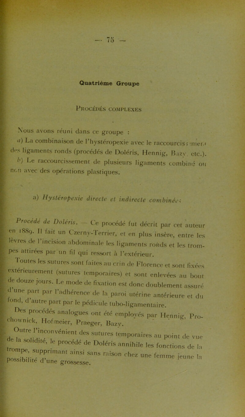 Quatrième Groupe Procédés complexes Nous avons réuni dans ce groupe : <i) La combinaison de 1 hystéropexie avec le raccourcis■> mier.i des ligaments ronds (procédés de Doléris, Hennig, Bazv etc.). I') Le raccourcissement de plusieurs ligaments combiné ou non avec des opérations plastiques. a) Hystéropexie directe et indirecte combinée; Procédé de Doléris. - Ce procédé fut décrit par cet auteur en iSSq. Il tait un Czerny-Terrier, et en plus insère, entre les k\ies de I incision abdominale les ligaments ronds et les trom- pes attirées par un lîl qui ressort à l’extérieur. I ouïes les sutures sont faites au crin de Florence et som fixées extérieurement (sutures temporaires) et sont enlevées au bout de douze jours. Le mode de fixation est donc doublement assuré r une part par l'adhérence de la paroi utérine antérieure et du fond, d'autre part par le pédicule tubo-ligamentaire. Oes procédés analogues ont été employés par Hennig, Pro- chowmck, Hofmeier, Praeger, Bazv. Outre l’inconvénient des sutures temporaires au point de vue o la sol,due, le procédé de Doléris annihile les fonctions de la posXiitTd’ ainSi S3nS raiSOn rh* femme jeune la possibilité d une grossesse.