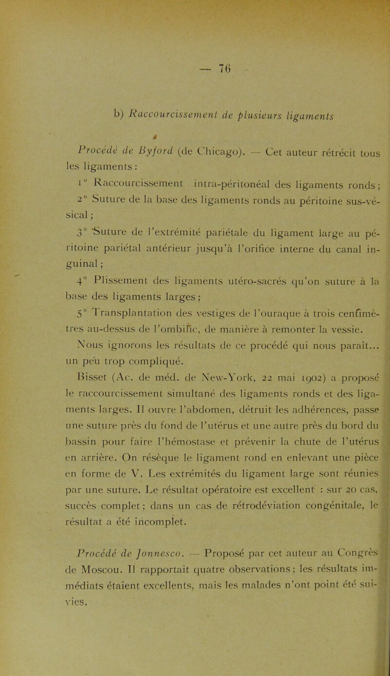 b) Raccourcissement de plusieurs ligaments 4 Procédé de Byford (de Chicago). — Cet auteur rétrécit tous les ligaments: î Raccourcissement intra-péritonéal des ligaments ronds; 2 Suture de la base des ligaments ronds au péritoine sus-vé- sical ; 3” 'Suture de l’extrémité pariétale du ligament large au pé- ritoine pariétal antérieur jusqu’à l’orifice interne du canal in- guinal ; 4° Plissement des ligaments utéro-sacrés qu’on suture à la base des ligaments larges; 5° I ransplantation des vestiges de l’ouraque à trois centimè- tres au-dessus de l’ombific, de manière à remonter la vessie. Nous ignorons les résultats de ce procédé qui nous paraît... un peu trop compliqué. Bisset (Ac. de méd. de New-York, 22 mai 1902) a proposé le raccourcissement simultané des ligaments ronds et des liga- ments larges. 11 ouvre l’abdomen, détruit les adhérences, passe une suture près du fond de l’utérus et une autre près du bord du bassin pour faire l’hémostase et prévenir la chute de l'utérus en arrière. On résèque le ligament rond en enlevant une pièce en forme de V. Les extrémités du ligament large sont réunies par une suture. Le résultat opératoire est excellent : sur 20 cas, succès complet; dans un cas de rétrodéviation congénitale, le résultat a été incomplet. Procédé de Jonnesco. — Proposé par cet auteur au Congrès de Moscou. Il rapportait quatre observations; les résultats im- médiats étaient excellents, mais les malades n’ont point été sui- vies.