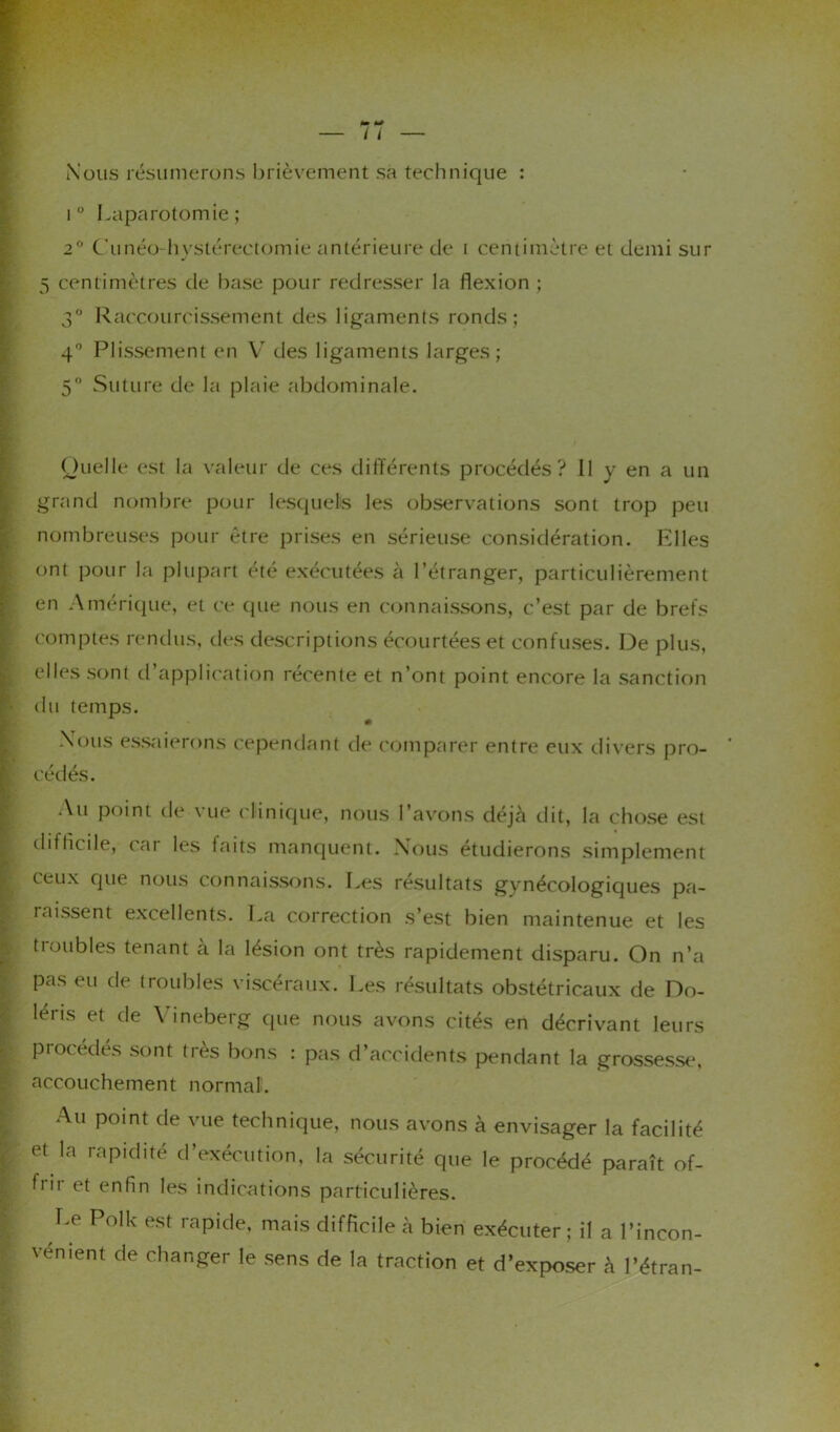 Nous résumerons brièvement sa technique : i° Laparotomie; 2° Cunéo-hystérectomie antérieure de i centimètre et demi sur 5 centimètres de base pour redresser la flexion ; 3° Raccourcissement des ligaments ronds ; 4° Plissement en V des ligaments larges; 5° Suture de la plaie abdominale. Quelle est la valeur de ces différents procédés? Il y en a un grand nombre pour lesquels les observations sont trop peu nombreuses pour être prises en sérieuse considération. Elles ont pour la plupart été exécutées à l’étranger, particulièrement en Amérique, et ce que nous en connaissons, c’est par de brefs comptes rendus, des descriptions écourtées et confuses. De plus, elles sont d’application récente et n’ont point encore la sanction du temps. Nous essaierons cependant de comparer entre eux divers pro- cédés. Au point de vue clinique, nous l’avons déjà dit, la chose est difficile, (ai les faits manquent. Nous étudierons simplement ceux que nous connaissons. Les résultats gynécologiques pa- raissent excellents. La correction s’est bien maintenue et les tioubles tenant a la lésion ont très rapidement disparu. On n’a Pas eu de troubles viscéraux. Les résultats obstétricaux de Do- léris et de Yineberg que nous avons cités en décrivant leurs procédés sont très bons : pas d’accidents pendant la grossesse, accouchement normal. Au point de vue technique, nous avons à envisager la facilité et la rapidité d’exécution, b'ir et enfin les indications la sécurité que le procédé paraît of- particulières. Le Polk est rapide, mais difficile à bien exécuter; il a l’incon- vement de changer le sens de la traction et d’exposer à l’étran-