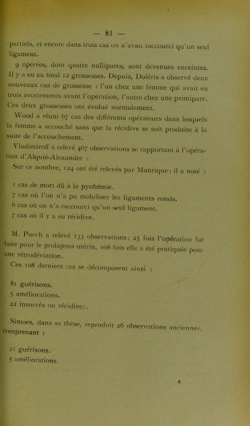 pai tiels, et encoie dans trois cas on n’avaii raccourci qu’un seul ligament. 9 opéiées, dont quatre nullipares, sont devenues enceintes, il y a eu au total 12 grossesses. Depuis, Doléris a observé deux nouveaux cas de grossesse : l’un chez une femme qui avait eu tiois avortements avant l’opération, l’autre chez une primipare. Ces deux grossesses ont évolué normalement. VVood a réuni 67 cas des différents opérateurs dans lesquels la femme a accouché sans que la récidive se soit produite à la suite de l’accouchement. Vladimiroff a relevé 467 observations se rapportant à l’opéra- tion d’Alquié-Alexander : Sur ce nombre, 124 ont été relevés par Manrique ; il a noté : 1 cas de mort dû à la pyohémie. 7 cas où l’on n’a pu mobiliser les ligaments ronds. 6 cas où on n’a raccourci qu’un seul ligament. 7 cas où il y a eu récidive. M. Puech a relevé 133 observations; 25 fois l’opération fut fatte pour le prolapsus utérin, ,08 fois elle a été pratiquée pou, une rétrodéviation. Ces 108 derniers cas se décomposent ainsi : 81 guérisons. 5 améliorations. 22 insuccès ou récidives. Simoes, dans comprenant : •sa thèse, reproduit 26 observations ancienne 21 guérisons. 5 améliorations. 6
