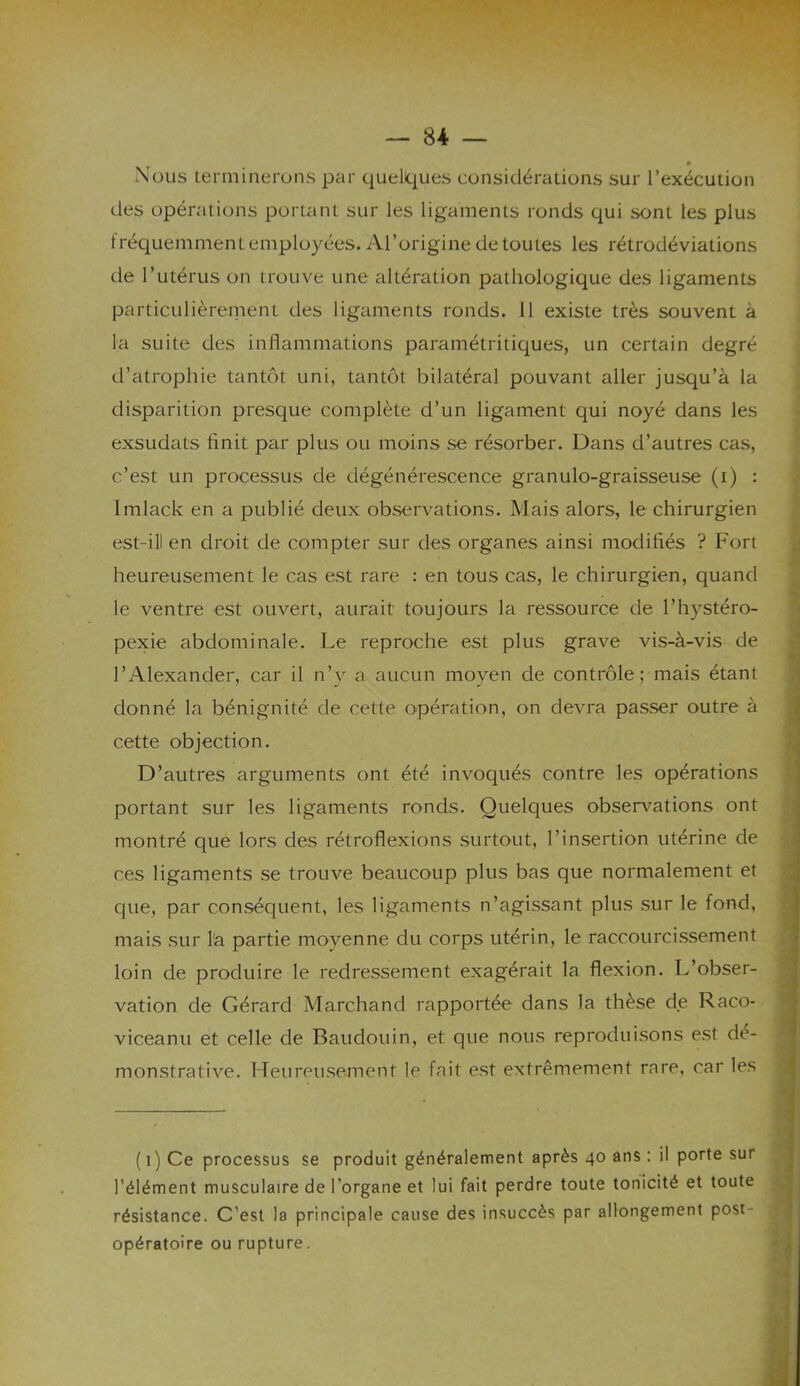 Nous terminerons par quelques considérations sur l’exécution des opérations portant sur les ligaments ronds qui sont les plus fréquemment employées. Al’origine de toutes les rétrodéviations de l’utérus on trouve une altération pathologique des ligaments particulièrement des ligaments ronds. 11 existe très souvent à la suite des inflammations paramétritiques, un certain degré d’atrophie tantôt uni, tantôt bilatéral pouvant aller jusqu’à la disparition presque complète d’un ligament qui noyé dans les exsudais finit par plus ou moins se résorber. Dans d’autres cas, c’est un processus de dégénérescence granulo-graisseuse (i) : lmlack en a publié deux observations. Mais alors, le chirurgien est-ill en droit de compter sur des organes ainsi modifiés ? Fort heureusement le cas est rare : en tous cas, le chirurgien, quand le ventre est ouvert, aurait toujours la ressource de l’hystéro- pexie abdominale. Le reproche est plus grave vis-à-vis de l’Alexander, car il n’y a aucun moyen de contrôle; mais étant donné la bénignité de cette opération, on devra passer outre à cette objection. D’autres arguments ont été invoqués contre les opérations portant sur les ligaments ronds. Quelques observations ont montré que lors des rétroflexions surtout, l’insertion utérine de ces ligaments se trouve beaucoup plus bas que normalement et que, par conséquent, les ligaments n’agissant plus sur le fond, mais sur l'a partie moyenne du corps utérin, le raccourcissement loin de produire le redressement exagérait la flexion. L’obser- vation de Gérard Marchand rapportée dans la thèse de Raco- viceanu et celle de Baudouin, et que nous reproduisons est dé- monstrative. Heureusejnent le fait est extrêmement rare, car les ( 1) Ce processus se produit généralement après 40 ans : il porte sur l’élément musculaire de l’organe et lui fait perdre toute tonicité et toute résistance. C’est la principale cause des insuccès par allongement post- opératoire ou rupture.