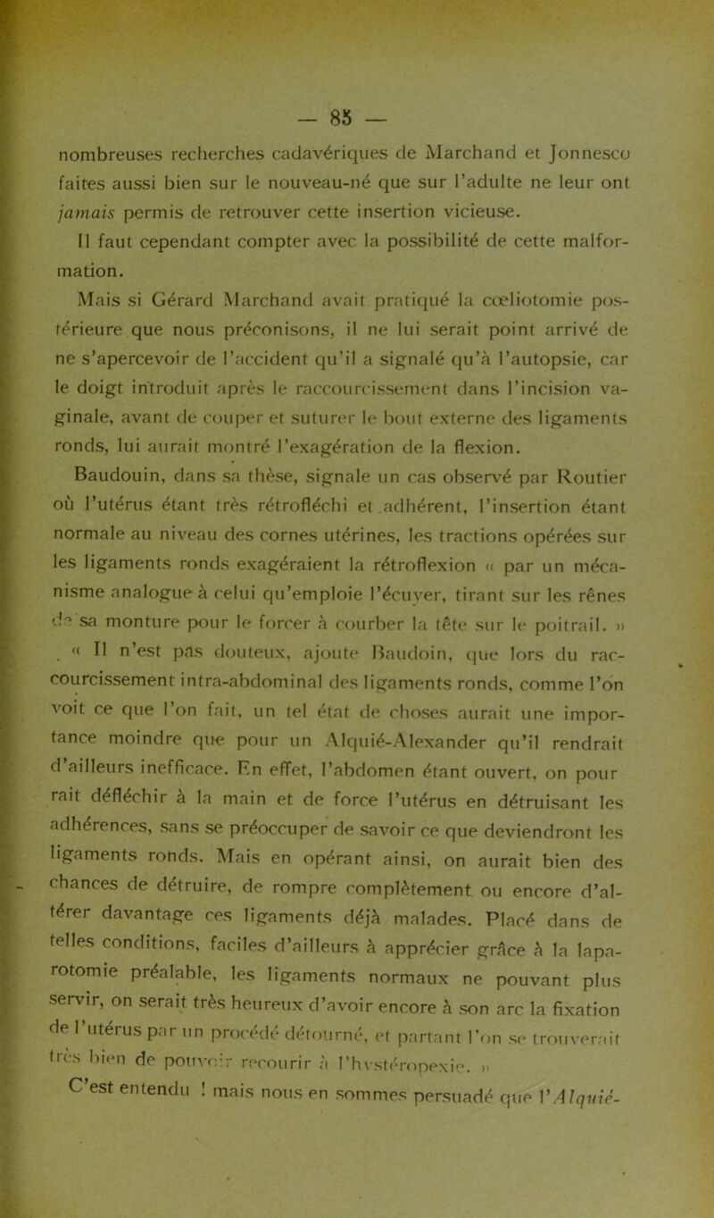 nombreuses recherches cadavériques de Marchand et Jonnesco faites aussi bien sur le nouveau-né que sur l’adulte ne leur ont jamais permis de retrouver cette insertion vicieuse. Il faut cependant compter avec la possibilité de cette malfor- mation. Mais si Gérard Marchand avait pratiqué la cœliotomie pos- térieure que nous préconisons, il ne lui serait point arrivé de ne s’apercevoir de l’accident qu’il a signalé qu’à l’autopsie, car le doigt introduit après le raccourcissement dans l’incision va- ginale, avant de couper et suturer le bout externe des ligaments ronds, lui aurait montré l’exagération de la flexion. Baudouin, dans sa thèse, signale un cas observé par Routier où l’utérus étant très rétrofléchi et adhérent, l’insertion étant normale au niveau des cornes utérines, les tractions opérées sur les ligaments ronds exagéraient la rétroflexion « par un méca- nisme analogue à celui qu’emploie l’écuver, tirant sur les rênes cG sa monture pour le forcer à courber la tête sur le poitrail. » « Il n’est pas douteux, ajoute Baudoin, que lors du rac- courcissement intra-abdominal des ligaments ronds, comme l’on voit ce que 1 on fait, un tel état de choses aurait une impor- tance moindre que pour un Alquié-Alexander qu’il rendrait d ailleurs inefficace. En effet, l’abdomen étant ouvert, on pour mit déflérhîr a la main et de force l’utérus en détruisant les adhérences, sans se préoccuper de savoir ce que deviendront les ligaments ronds. Mais en opérant ainsi, on aurait bien des chances de détruire, de rompre complètement ou encore d’al- térer davantage ces ligaments déjà malades. Placé dans de telles conditions, faciles d’ailleurs à apprécier grâce à la lapa- rotomie préalable, les ligaments normaux ne pouvant plus servir, on serait très heureux d’avoir encore à son arc la fixation de 1 utérus par un procédé détourné, et partant l’on se trouverait très bien de pouvoir recourir à l’hvstéropexie. » C est entendu ! mais nous en sommes persuadé que I’Alquic-