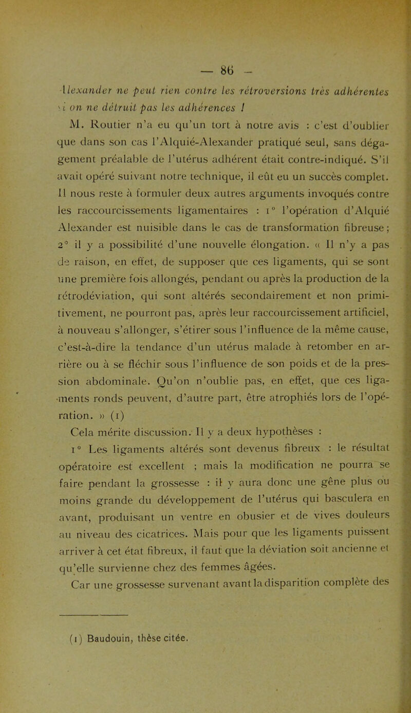 Alexander ne peut rien contre les rétroversions très adhérentes ' i on ne détruit pas les adhérences ! M. Routier n’a eu qu’un tort à notre avis : c’est d’oublier que dans son cas l’Alquié-Alexander pratiqué seul, sans déga- gement préalable de l’utérus adhérent était contre-indiqué. S’il avait opéré suivant notre technique, il eût eu un succès complet. 11 nous reste à formuler deux autres arguments invoqués contre les raccourcissements ligamentaires : i° l’opération d’Alquié Alexander est nuisible dans le cas de transformation fibreuse ; 2° il y a possibilité d’une nouvelle élongation. « 11 n’y a pas de raison, en effet, de supposer que ces ligaments, qui se sont une première fois allongés, pendant ou après la production de la rétrodéviation, qui sont altérés secondairement et non primi- tivement, ne pourront pas, après leur raccourcissement artificiel, à nouveau s’allonger, s’étirer sous l’influence de la même cause, c’est-à-dire la tendance d’un utérus malade à retomber en ar- rière ou à se fléchir sous l’influence de son poids et de la pres- sion abdominale. Qu’on n’oublie pas, en effet, que ces liga- ments ronds peuvent, d’autre part, être atrophiés lors de l’opé- ration. » (i) Cela mérite discussion. Il y a deux hypothèses : i° Les ligaments altérés sont devenus fibreux : le résultat opératoire est excellent ; mais la modification ne pourra se faire pendant la grossesse : il y aura donc une gêne plus ou moins grande du développement de l’utérus qui basculera en avant, produisant un ventre en obusier et de vives douleurs au niveau des cicatrices. Mais pour que les ligaments puissent arriver à cet état fibreux, il faut que la déviation soit ancienne et qu’elle survienne chez des femmes âgées. Car une grossesse survenant avant la disparition complète des (i) Baudouin, thèse citée.