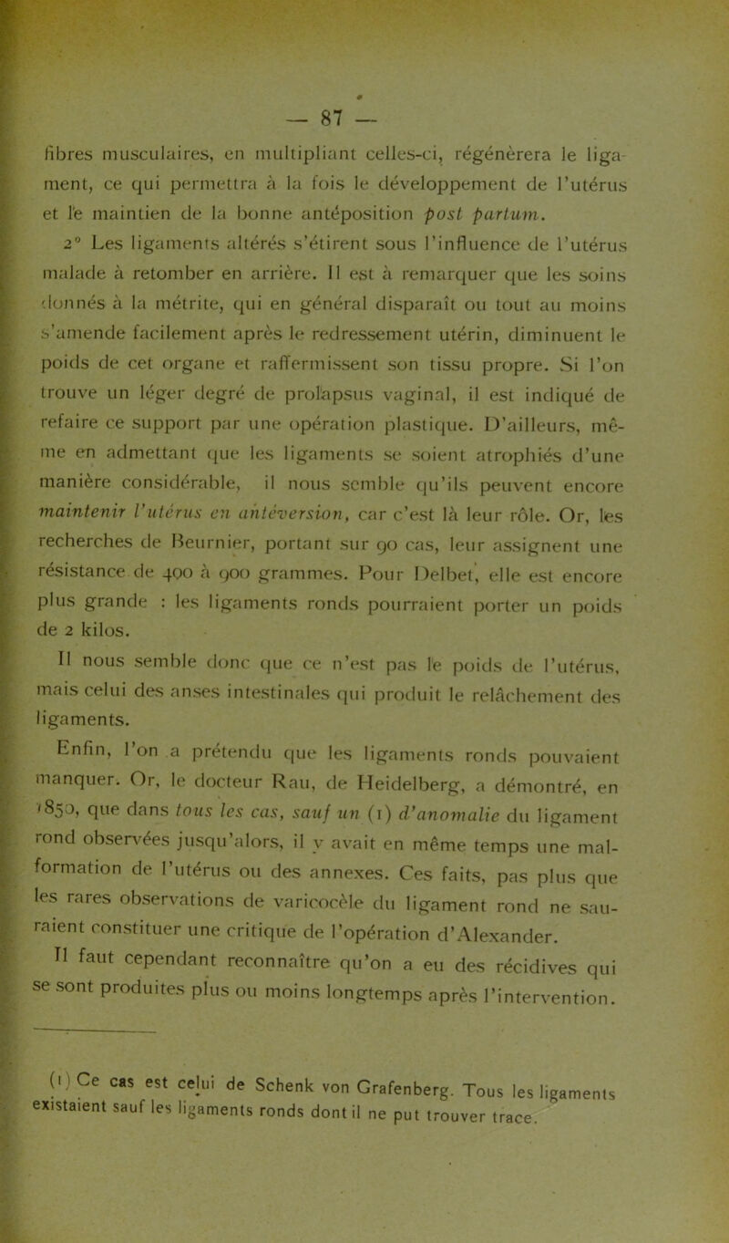 # fibres musculaires, en multipliant celles-ci, régénérera le liga- ment, ce qui permettra à la fois le développement de l’utérus et l'e maintien de la bonne antéposition post partum. 2° Les ligaments altérés s’étirent sous l’influence de l’utérus malade à retomber en arrière. Il est à remarquer que les soins donnés à la métrite, qui en général disparaît ou tout au moins s’amende facilement après le redressement utérin, diminuent le poids de cet organe et raffermissent son tissu propre. Si l’on trouve un léger degré de prolapsus vaginal, il est indiqué de refaire ce support par une opération plastique. D’ailleurs, mê- me en admettant que les ligaments se soient atrophiés d’une manière considérable, il nous semble qu’ils peuvent encore maintenir l'utérus en antéversion, car c’est là leur rôle. Or, les recherches de Beurnier, portant sur go cas, leur assignent une résistance de 400 à 900 grammes. Pour Delbet, elle est encore plus grande : les ligaments ronds pourraient porter un poids de 2 kilos. Il nous semble donc que ce n’est pas le poids de l’utérus, mais celui des anses intestinales qui produit le relâchement des ligaments. Enfin, 1 on a prétendu que les ligaments ronds pouvaient manquer. Or, le docteur Rau, de Heidelberg, a démontré, en que dans tous les cas, sauf un (1) d'anomalie du ligament rond observées jusqu’alors, il v avait en même temps une mal- formation de l’utérus ou des annexes. Ces faits, pas plus que les rares observations de varicocèle du ligament rond ne sau- raient constituer une critique de l’opération d’Alexander. Il faut cependant reconnaître qu’on a eu des récidives qui se sont produites plus ou moins longtemps après l’intervention. 0)Ce cas est celui de Schenk von Grafenberg. Tous les ligaments existaient sauf les ligaments ronds dont il ne put trouver trace.