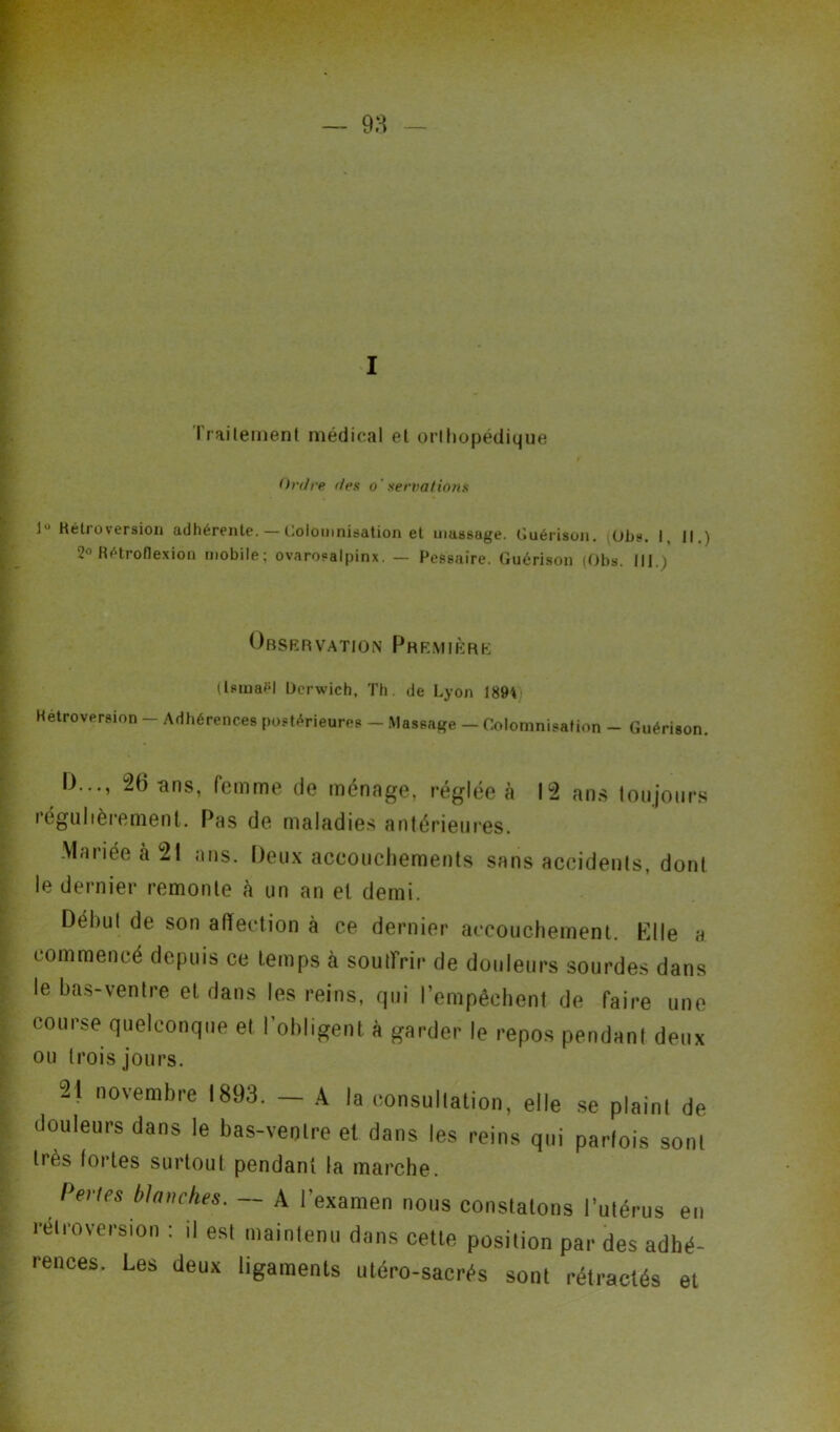 ■ 'V — ^ •: W ; * • • ^ v ;•- ■ -r i* -W^m ■ r ..-v.: ^ I Traitement médical et orthopédique Ordre des o' servations 1” Rétroversion adhérente. — Goto ionisation et massage. Guérison. Obs. I, ||.) 2° Rétroflexion mobile; ovaroealpinx. — Pessaire. Guérison (Obs. lit.) Observation Première (lemaiH Ocrwich, Th. de Lyon 189* Rétroversion - Adhérences postérieures - Massage - Colomnisation - Guérison. I)..., 26 ans, femme de ménage, réglée à 12 ans toujours iégullèrement. Pas de maladies antérieures. Mariée à 21 ans. Deux accouchements sans accidents, dont le dernier remonte à un an et demi. Débul de son affection à ce dernier accouchement. Elle a commencé depuis ce temps à souffrir de douleurs sourdes dans le bas-ventre et dans les reins, qui l’empêchent de faire une course quelconque et l’obligent à garder le repos pendant deux ou trois jours. 21 novembre 1893. — A la consultation, elle se plaint de douleurs dans le bas-ventre et dans les reins qui parfois sont très fortes surtout pendant la marche. Pertes blanches. — A l’examen nous constatons l’utérus en rétroversion : il est maintenu dans cette position par des adhé- rences. Les deux ligaments utéro-sacrés sont rétractés et