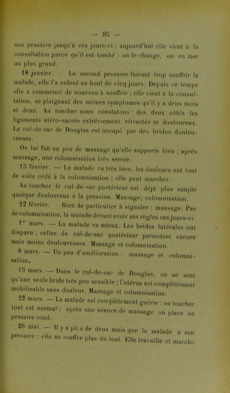 son pessaire jusqu’à ces jours-ci ; aujourd’hui elle vient à la consultation parce qu’il est tombé : on le change, on en mel un plus grand. 18 janvier. - Le second pessaire faisant trop souffrir la malade, elle l’a enlevé an bout de cinq jours. Depuis ce temps elle a commencé de nouveau à souffrir ; elle vient à la consul- tation, se plaignant des mêmes symptômes qu’il y a deux mois et demi. Au loucher nous constatons: des deux côtés les ligaments utéro-sacrés extrêmement rétractés et douloureux. Le cul-de-sac de Douglas est occupé par des brides doulou- reuses. On lui fait un peu de massage qu’elle supporte bien : après massage, une colomnisation très serrée. 15 février. — La malade va très bien, les douleurs ont tout de suite cédé à la colomnisation ; elle peut marcher. Au toucher le cul-de-sac postérieur est déjà plus souple quoique douloureux à la pression. Massage, colomnisation. “2-2 février. - Hien de particulier à signaler : massage. Pas de colomnisation, la malade devant avoir ses règles ces jours-ci Ie' mars. — La malade va mieux. Les brides latérales ont disparu ; celles du cul-de-sac postérieur persistent encore mais moins douloureuses. Massage et colomnisation. 8 mars. — Un peu d’amélioration : massage et colomni- sation. 15 mars. - Dans le cul-de-sac de Douglas, on ne sent qu ”e seule bride 'ès P<*“ sensible : l'utérus est complètement mobilisable sans douleur. Massage et colomnisation. -2“2 mars. — La malade est complètement guérie : au toucher Km! est normal ; après une séance de massage on place un pessaire rond. 26 mai. - Il y a pli.s de deux mois que la malade a son pessaire : elle ne souffre plus du lout. Elle travaille et marche