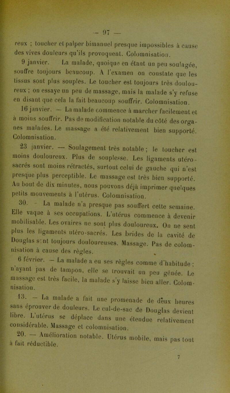 reux ; toucher et palper bimanuel presque impossibles à cause des vives douleurs qu’ils provoquent. Columnisation. 9 janvier. La malade, quoique en étant un peu soulagée, soutire toujours beaucoup. A l’examen on constate que les tissus sont plus souples. Le toucher est toujours très doulou- reux ; on essaye un peu de massage, mais la malade s’y refuse en disant que cela la fait beaucoup souffrir. Colomnisation 16 janvier. — La malade commence à marcher facilement et à moins souffrir. Pas de modification notable du côté des orga- nes malades. Le massage a été relativement bien supporté. Colomnisation. ü23 janvier. — Soulagement très notable ; le toucher est moins douloureux. Plus de souplesse. Les ligaments utéro- sacrés sont moins rétractés, surtout celui de gauche qui n’est presque plus perceptible. Le massage est très bien supporté. Au bout de dix minutes, nous pouvons déjà imprimer quelques petits mouvements à l’utérus. Colomnisation. ^ 30. - La malade n’a presque pas souffert cette semaine. Elle vaque à ses occupations. L’utérus commence à devenir mobilisable. Les ovaires ne sont plus douloureux. On ne sent plus les ligaments utéro-sacrés. Les brides de la cavité de Douglas sent toujours douloureuses. Massage. Pas de colom- nisalion à cause des règles. o % , 6 févner- - U millade a e» ses règles comme d’habitude ; n ayant pas de tampon, elle se trouvait un peu gênée. Le massage est très facile, la malade s’y laisse bien aller. Colora- nisation. Id. - La malade a fait une promenade de deux heures sans éprouver de douleurs. Le cul-de-sac de Douglas devient I re. L utérus se déplace dans une étendue relativement considérable. Massage et colomnisation. 20. - Amélioration notable. Utérus mobile, mais pas tout a fait réductible.
