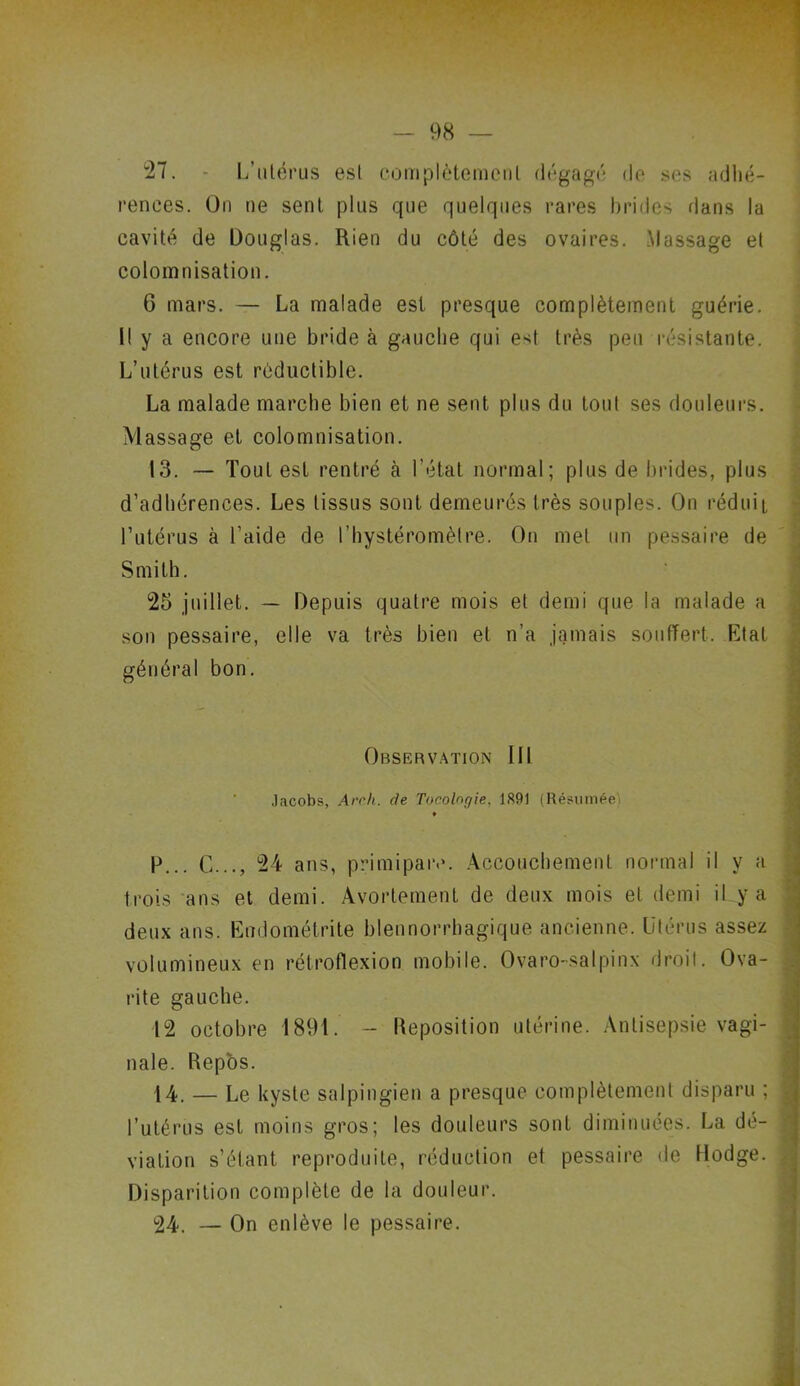 27. - L’utérus est complètemenl dégagé de ses adhé- rences. On ne sent plus que quelques rares brides dans la cavité de Douglas. Rien du côté des ovaires. Massage et colomnisation. G mars. — La malade est presque complètement guérie. Il y a encore une bride à gauche qui est très peu résistante. L’utérus est réductible. La malade marche bien et ne sent plus du tout ses douleurs. Massage et colomnisation. 13. — Tout est rentré à l'état normal; plus de brides, plus d’adhérences. Les tissus sont demeurés très souples. On réduit l’utérus à l’aide de l’hystéromêtre. On met un pessaire de Smith. 25 juillet. — Depuis quatre mois et demi que la malade a son pessaire, elle va très bien et n’a jamais souffert. Etat général bon. Observation 111 Jacobs, Arch. de Tocolngie, 1891 (Résumée) p... G..., 24 ans, primipare. Accouchement normal il y a trois ans et demi. Avortement de deux mois et demi il y a deux ans. Endométrite blennorrbagique ancienne. Utérus assez volumineux en rétroflexion mobile. Ovaro-salpinx droit. Ova- rite gauche. 12 octobre 1891. - Reposition utérine. Antisepsie vagi- nale. Repos. 14. — Le kyste salpingien a presque complètement disparu ; ; l’utérus est moins gros; les douleurs sont diminuées. La dé- viation s’étant reproduite, réduction et pessaire de Hodge. . Disparition complète de la douleur. 24. — On enlève le pessaire.