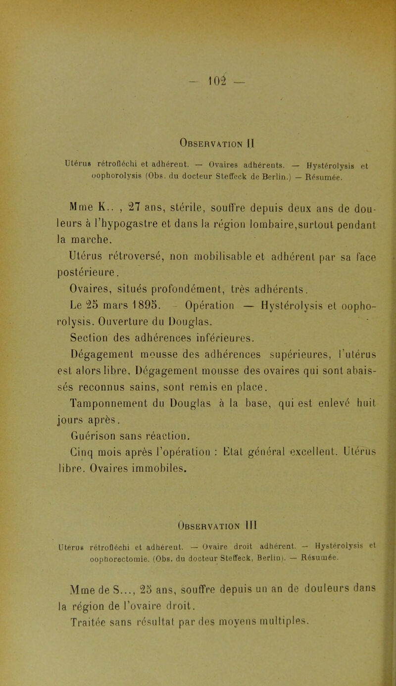 Observation II Utérus rétrofléchi et adhérent. — Ovaires adhérents. — Hystérolysis et oophorolysis (Obs. du docteur Steffeck de Berlin.) - Résumée. Mme K.. , 27 ans, stérile, souffre depuis deux ans de dou- leurs à l’hypogastre et dans la région lombaire,surtout pendant la marche. Utérus rétroversé, non mobilisable et adhérent par sa lace postérieure. Ovaires, situés profondément, très adhérents. Le 25 mars 1895. Opération — Hystérolysis et oopho- rolysis. Ouverture du Douglas. Section des adhérences inférieures. Dégagement mousse des adhérences supérieures, l’utérus est alors libre, Dégagement mousse des ovaires qui sont abais- sés reconnus sains, sont remis en place. Tamponnement du Douglas à la base, qui est enlevé huit jours après. Guérison sans réaction. Cinq mois après l’opération : Ltal général excellent. Utérus Observation 111 Utérus rétrofléchi et adhéreut. — Ovaire droit adhérent. — Hystérolysis et oophorectomie. (Obs. du docteur Steffeck, Berliu). — Résumée. libre. Ovaires immobiles. Mme de S..., 25 ans, souffre depuis un an de douleurs dans la région de l’ovaire droit. Traitée sans résultat par des moyens multiples.