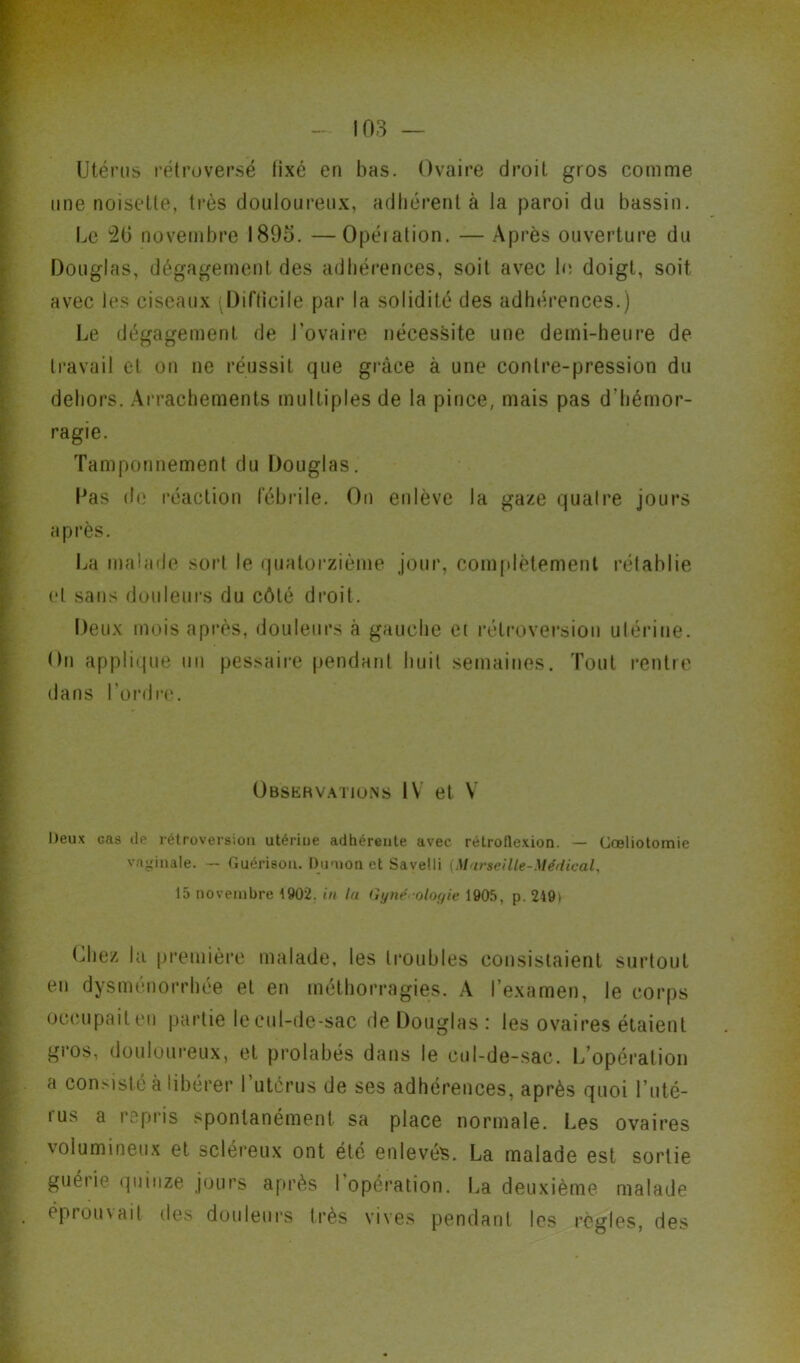 Utérus rétroversé fixé en bas. Ovaire droit gros comme une noisette, très douloureux, adhérent à la paroi du bassin. Le 20 novembre 1895. —Opéiation. — Après ouverture du Douglas, dégagement des adhérences, soit avec le doigt, soit avec les ciseaux .Difficile par la solidité des adhérences.) Le dégagement de l’ovaire nécessite une demi-heure de travail et on ne réussit que grâce à une contre-pression du dehors. Arrachements multiples de la pince, mais pas d'hémor- ragie. Tamponnement du Douglas. Las de réaction fébrile. On enlève la gaze quatre jours après. La malade sort le quatorzième jour, complètement rétablie et sans douleurs du côté droit. Deux mois après, douleurs à gauche et rétroversion utérine. On applique un pessaire pendant huit semaines. Tout rentre dans l’ordre. Observations IV et V Deux cas île rétroversion utériue adhérente avec rétroflexion. — Cœliotomie vaginale. — Guérison. Duoion et Sayelli {Marseille-Médical, 15 novembre 1902. in la Gynécologie 1905. p. 249> Chez la première malade, les troubles consistaient surtout en dysménorrhée et en méthorragies. A l’examen, le corps occupait en partie le cul-de-sac de Douglas : les ovaires étaient gros, douloureux, et prohibés dans le cul-de-sac. L’opération a consisté à libérer l’utérus de ses adhérences, après quoi l’uté- rus a repris spontanément sa place normale. Les ovaires volumineux et scléreux ont été enlevés. La malade est sortie guerie quinze jours après I opération. La deuxième malade éprouvait des douleurs très vives pendant les réglés, des