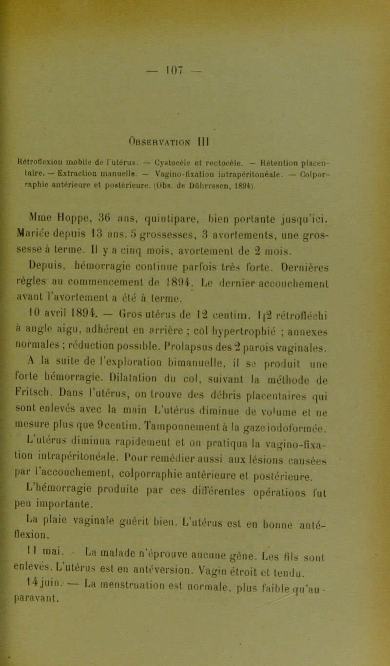 Observation III Rétroflexiou mobile de l'utérus. — Cystocéle et reclocèle. — Rétention placen- taire. — Extraction manuelle. — Vagino-fixation intrapéritonéale. — Colpor- raphie antérieure et postérieure. (Obs. de Dührrssen, 1894). Mine Hoppe, 3(5 ans, quintipare, bien portante jusqu’ici. Mariée depuis 13 ans. 5 grossesses, 3 avortements, une gros- sesse à terme. Il y a cinq mois, avortement de 2 mois. Depuis, hémorragie continue parfois très forte. Dernières règles au commencement de 1894. Le dernier accouchement avant l'avortement a été à terme. 10 avril 1894. — Gros utérus de 12 centim. I|2 rélrofléchi à angle aigu, adhérent en arrière ; col hypertrophié ; annexes normales ; réduction possible. Prolapsus des 2 parois vaginales. A la suite de l’exploration bimanuelle, il se produit une foi te hémorragie. Dilatation du col, suivant la méthode de hritsch. Dans 1 utérus, on trouve des débris placentaires qui sont enlevés avec la main L utérus diminue de volume et ne mesure plus que 9centim. Tamponnement à la gazeiodoformée. L’utérus diminua rapidement et on pratiqua la vagino-fixa- tion intrapéritonéale. Pour remédier aussi aux lésions causées par 1 accouchement, colporraphie antérieure et postérieure. L’hémorragie produite par ces différentes opérations fut peu importante. La plaie vaginale guérit bien. L’utérus est en bonne anté- flexion. I I mai. - La malade n’éprouve aucune gène. Les fila sont enleves. L’utérus est en antéversion. Vagin étroit et tendu. 14 juin. La menstruation est normale, plus faible qu’au - paravant.