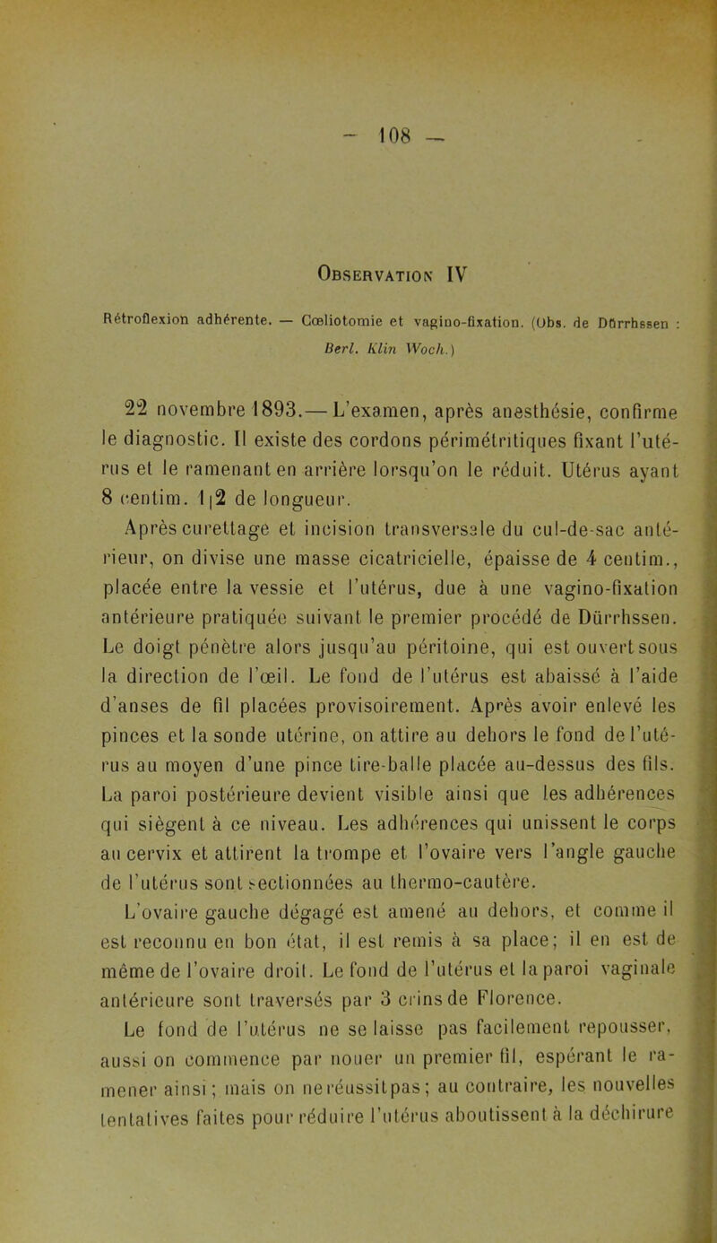 Observation IV Rétroflexion adhérente. — Cœliotomie et vagino-flxaticm. (Obs. de Dûrrhssen : Berl. Klin Woch.) 22 novembre 1893.— L’examen, après anesthésie, confirme le diagnostic. Il existe des cordons périmétritiques fixant l’uté- rus et le ramenant en arrière lorsqu’on le réduit. Utérus ayant 8 eenlim. I|2 de longueur. Après curettage et incision transversale du cul-de-sac anté- rieur, on divise une masse cicatricielle, épaisse de 4 centim., placée entre la vessie et l’utérus, due à une vagino-fixation antérieure pratiquée suivant le premier procédé de Dûrrhssen. Le doigt pénètre alors jusqu’au péritoine, qui est ouvert sous la direction de l’œil. Le fond de l’utérus est abaissé à l’aide d’anses de fil placées provisoirement. Après avoir enlevé les pinces et la sonde utérine, on attire au dehors le fond de l’uté- rus au moyen d’une pince tire-balle placée au-dessus des fils. La paroi postérieure devient visible ainsi que les adhérences qui siègent à ce niveau. Les adhérences qui unissent le corps au cervix et attirent la trompe et l’ovaire vers l’angle gauche de l’utérus sont sectionnées au thermo-cautère. L’ovaire gauche dégagé est amené au dehors, et comme il est reconnu en bon état, il est remis à sa place; il en est de même de l’ovaire droit. Le fond de l’utérus et la paroi vaginale antérieure sont traversés par 3 crins de Florence. Le tond de l’utérus ne se laisse pas facilement repousser, aussi on commence par nouer un premier fil, espérant le ra- mener ainsi; mais on neréussitpas; au contraire, les nouvelles tentatives faites pour réduire l’utérus aboutissent à la déchirure
