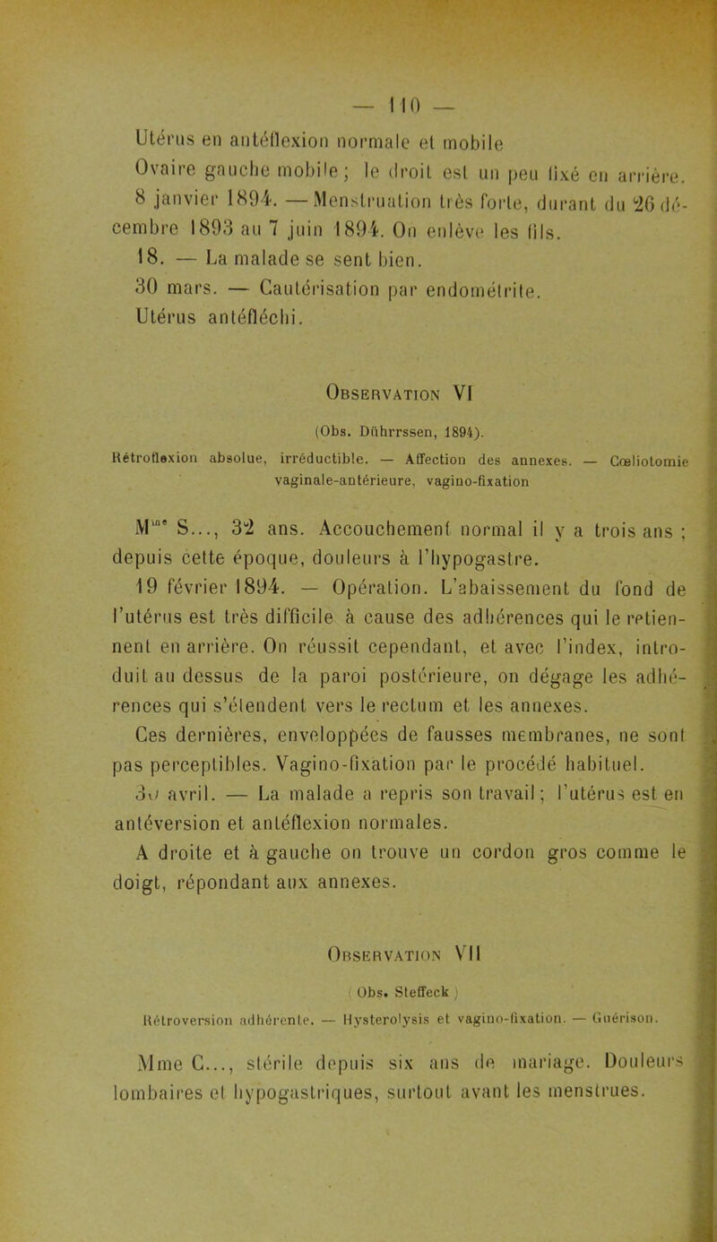 — MO — Utérus en antéflexion normale et mobile Ovaire gauche mobile; le droit est un peu lixé en arrière. 8 janvier 1894. — Menstruation très forte, durant du 26 dé- cembre 1893 au 7 juin 1894. On enlève les (ils. 18. — La malade se sent bien. 30 mars. — Cautérisation par endométrite. Utérus antéfléchi. Observation VI (Obs. Dührrssen, 1894). Rétroflexion absolue, irréductible. — Affection des annexes. — Cœliotomie vaginale-antérieure, vagino-fixation lYl109 S..., 3“2 ans. Accouchement normal il y a trois ans ; depuis cette époque, douleurs à l’hypogastre. 19 février 1894. — Opération. L’abaissement du fond de l’utérus est très difficile à cause des adhérences qui le retien- nent en arrière. On réussit cependant, et avec l’index, intro- duit au dessus de la paroi postérieure, on dégage les adhé- rences qui s’étendent vers le rectum et les annexes. Ces dernières, enveloppées de fausses membranes, 11e sont pas perceptibles. Vagino-fixation par le procédé habituel. 3o avril. — La malade a repris son travail; l’utérus est en antéversion et antéflexion normales. A droite et à gauche on trouve un cordon gros comme le doigt, répondant aux annexes. Observation VII ( Obs. Steffeck ; Rétroversion adhérente. — Hysterolysis et vagino-fixation. — Guérison. Mme C..., stérile depuis six ans de mariage. Douleurs , lombaires et hypogastriques, surtout avant les menstrues.
