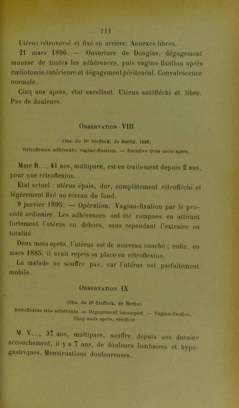 Utérus rétroversé et fixé en arrière. Annexes libres. “24 mars 4896. — Ouverture de Douglas, dégagement mousse de toutes les adhérences, puis vagino-fixation après cœliotomie antérieure et dégagement péritonéal. Convalescence normale. Cinq ans après, état excellent. Utérus antélléchi et libre. Pas de douleurs. Observation VIII (Obs. du Dr Steffeck, de Berlin, 1896) Kétrotlexion adhérente, vagino-fixation. — Récidive trois mois après. Mme B..., 41 ans, multipare, est en traitement depuis 2 ans, pour une rétroflexion. Etat actuel : utérus épais, dur, complèlement rélrofléchi et légèrement fixé au niveau du fond. 9 janvier 1895. — Opération. Vagino-fixation par le pro- cédé ordinaire. Les adhérences ont été rompues en attirant loi tentent 1 utérus en dehors, sans cependant l’extraire en totalité Deux mois après, I utérus est de nouveau couché ; enfin, en mars 4885, il avait repris sa place en rétroflexion. La malade ne souffre pas, car l’utérus est parfaitement mobile. Observation IX (Obs. du Dr Steffeck, de Berlin! Retrotlexion très adhérente. — Dégagement incomplet. — Vagino-fixation. Cinq mois après, récidive. M. V..., 37 ans, multipare, soulfre, depuis son dernier accouchement, il y a 7 ans, de douleurs lombaires et hypo- gastriques. Menstruations douloureuses.