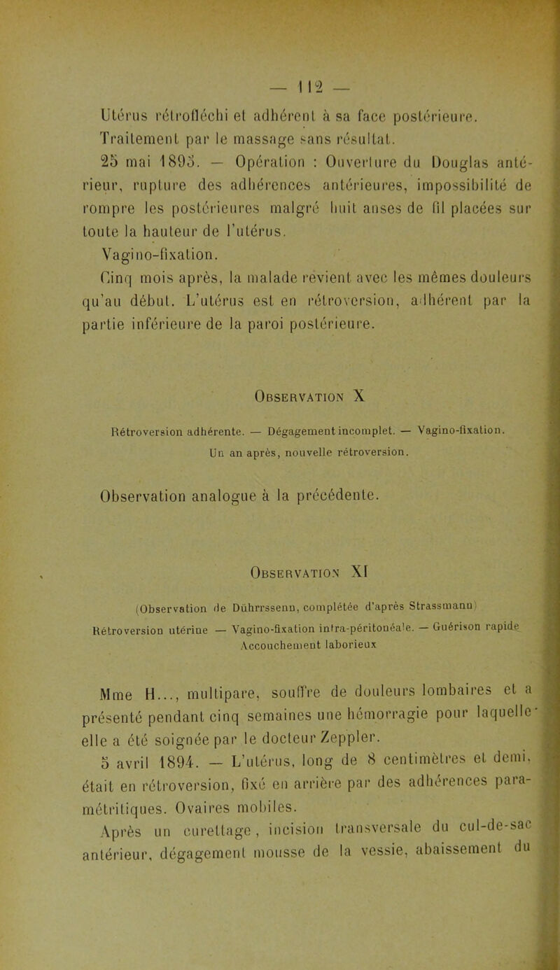 Utérus rétrofléchi et adhérent à sa face postérieure. Traitement par le massage sans résultat. 25 mai 1895. — Opération : Ouverture du Douglas anté- rieur, rupture des adhérences antérieures, impossibilité de rompre les postérieures malgré huit anses de fil placées sur toute la hauteur de l’utérus. Vagi no-fixation. Cinq mois après, la malade revient avec les mêmes douleurs qu’au début. L’utérus est en rétroversion, adhérent par la partie inférieure de la paroi postérieure. Observation X Rétroversion adhérente. — Dégagement incomplet. — Vagino-fixalion. Un an après, nouvelle rétroversion. Observation analogue à la précédente. Observation Xf (Observation de Dührrssenu, complétée d’après Strassmanu Rétroversion utérine — Vagino-fixation intra-péritonéale. — Guérison rapide Accouchement laborieux Mme H..., multipare, souffre de douleurs lombaires et a présenté pendant cinq semaines une hémorragie pour laquelle' elle a été soignée par le docteur Zeppler. 5 avril 1894. — L’utérus, long de 8 centimètres et demi, était en rétroversion, fixé en arrière par des adhérences para- métritiques. Ovaires mobiles. Après un curettage, incision transversale du cul-de-sa». antérieur, dégagement mousse de la vessie, abaissement du