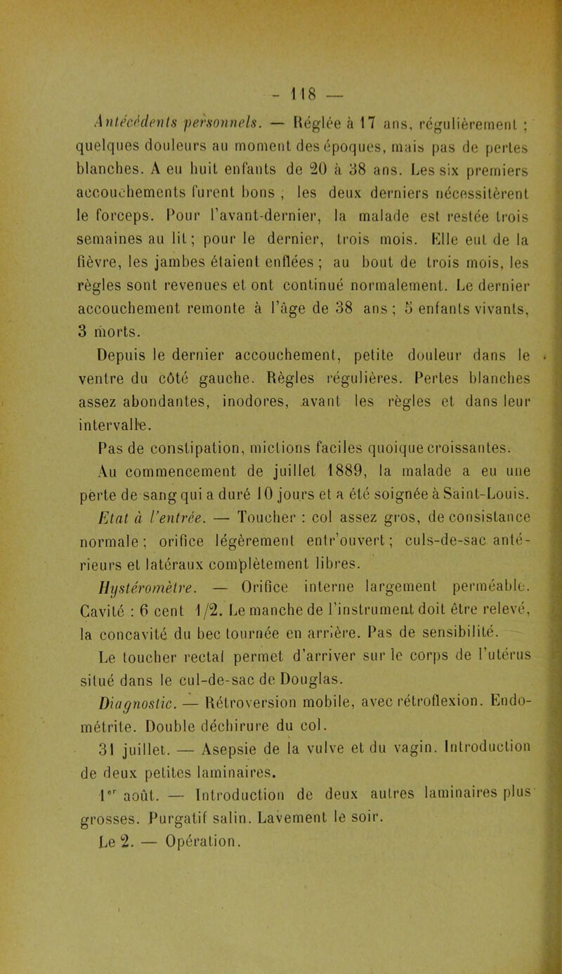 Antécédents personnels. — Réglée à 17 ans, régulièrement ; quelques douleurs au moment des époques, mais pas de pertes blanches. A eu huit enfants de 20 à 38 ans. Les six premiers accouchements furent bons , les deux derniers nécessitèrent le forceps. Pour l’avant-dernier, la malade est restée trois semaines au lit; pour le dernier, trois mois. Elle euL de la fièvre, les jambes étaient enflées ; au bout de trois mois, les règles sont revenues et ont continué normalement. Le dernier accouchement remonte à l’âge de 38 ans; 5 enfants vivants, 3 morts. Depuis le dernier accouchement, petite douleur dans le ventre du côté gauche. Règles régulières. Pertes blanches assez abondantes, inodores, avant les règles et dans leur intervalle. Pas de constipation, mictions faciles quoique croissantes. Au commencement de juillet 1889, la malade a eu une perte de sang qui a duré 10 jours et a été soignée à Saint-Louis. Etat à l’entrée. — Toucher : col assez gros, de consistance normale; orifice légèrement entr’ouvert ; culs-de-sac anté- rieurs et latéraux complètement libres. Hystéromètre. — Orifice interne largement perméable. Cavité : 6 cent 1 /2. Le manche de l’instrument doit être relevé, la concavité du bec tournée en arrière. Pas de sensibilité. Le toucher rectal permet d’arriver sur le corps de l’utérus situé dans le cul-de-sac de Douglas. Diagnostic. — Rétroversion mobile, avec rétroflexion. Endo- métrite. Double déchirure du col. 31 juillet. — Asepsie de la vulve et du vagin. Introduction de deux petites laminaires. 1er août. — Introduction de deux autres laminaires plus grosses. Purgatif salin. Lavement le soir. Le 2. — Opération.