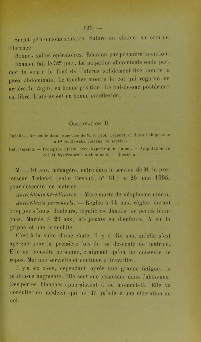 Surjet péritonéomusculaire. Suture eu chaîne au crin de Florence. Bonnes suites opératoires. Réunion par première intention. Examen fait le 32e jour. La palpation abdominale seule per- met de sentir le fond de l’utérus solidement fixé contre la paroi abdominale. Le toucher montre le col qui regarde en arrière du vagin, en bonne position. Le cul-de-sac postérieur est libre. L’utérus est en bonne antéflexion. Observation II (Inédite.—Recueillie dans le service de M. le prof. Tédeuat, et due a I obligeance du Dr Gudiewski, interne du service) Rétroversion. — Prolapsus utérin avec hypertrophie du col. — Amputation du col et hystéropexie abdominale. — Guérison AI..., 40 ans, ménagère, entre dans le service de M. le pro- fesseur Tédenat (salle Desault, u° 31) le 20 mai 1005, pour descente de matrice. Antécédents héréditaires. Mère morte de néoplasme utérin. Antécédents personnels. — Réglée à 14 ans, règles durant cinq jours'sans douleurs, régulière*. Jamais de pertes blan- ches. Mariée à 26 ans, n'a jamais eu d’enfants. A eu la grippe et une bronchite. C’est à la suite d’une chute, il y a dix ans, qu elle s’est aperçue pour la première fois de sa descente de matrice. Elle ne consulte personne, craignant qu’on lui conseille le repos. Met une serviette et continue à travailler. Il y a six mois, cependant, après une grande fatigue, le prolapsus augmente. Elle sent une pesanteur dans l’abdomen. Des pertes blanches apparaissent à ce moment-là. Elle va consulter un médecin qui lui dit qu’elle a une ulcération au col.