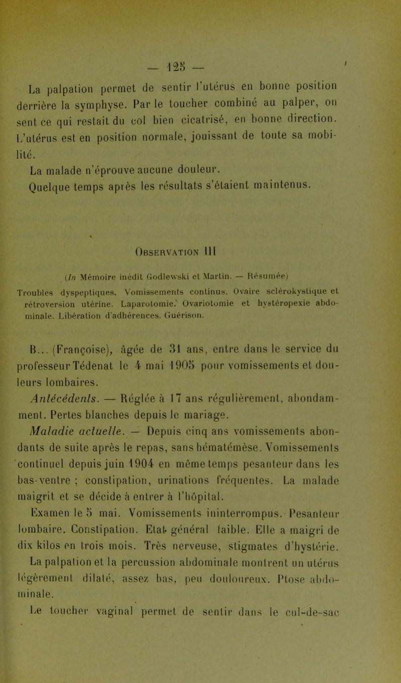 La palpalion permet de sentir l'utérus en bonne position derrière la symphyse. Par le toucher combiné au palper, on sent ce qui restait du col bien cicatrisé, en bonne direction. L’utérus est en position normale, jouissant de tonte sa mobi- lité. La malade n’éprouve aucune douleur. Quelque temps après les résultats s’étaient maintenus. Observation III {In Mémoire inédit Godlewski et Martin. — Résumée) Troubles dyspeptiques. Vomissements continus. Ovaire sclérokystique et rétroversion utérine. Laparotomie. Ovariotomie et hystéropexie abdo- minale. Libération d'adhérences. Guérison. B... (Françoise), âgée de 31 ans, entre dans le service du professeur Tédenat le 4 mai 1903 pour vomissements et dou- leurs lombaires. Antécédents. — Réglée à 17 ans régulièrement, abondam- ment. Pertes blanches depuis le mariage. Maladie actuelle. — Depuis cinq ans vomissements abon- dants de suite après le repas, sans hématémèse. Vomissements continuel depuis juin 1904 en même temps pesanteur dans les bas-ventre ; constipation, urinations fréquentes. La malade maigrit et se décide à entrer à l'hôpital. Fxamen le 5 mai. Vomissements ininterrompus. Pesanteur lombaire. Constipation. Rial* général laible. Kl le a maigri de dix kilos en trois mois. Très nerveuse, stigmates d’hystérie. La palpation et la percussion abdominale montrent un utérus légèrement dilaté, assez bas, peu douloureux. Ptose abdo- minale. Le toucher vaginal permet de sentir dans le cul-de-sac