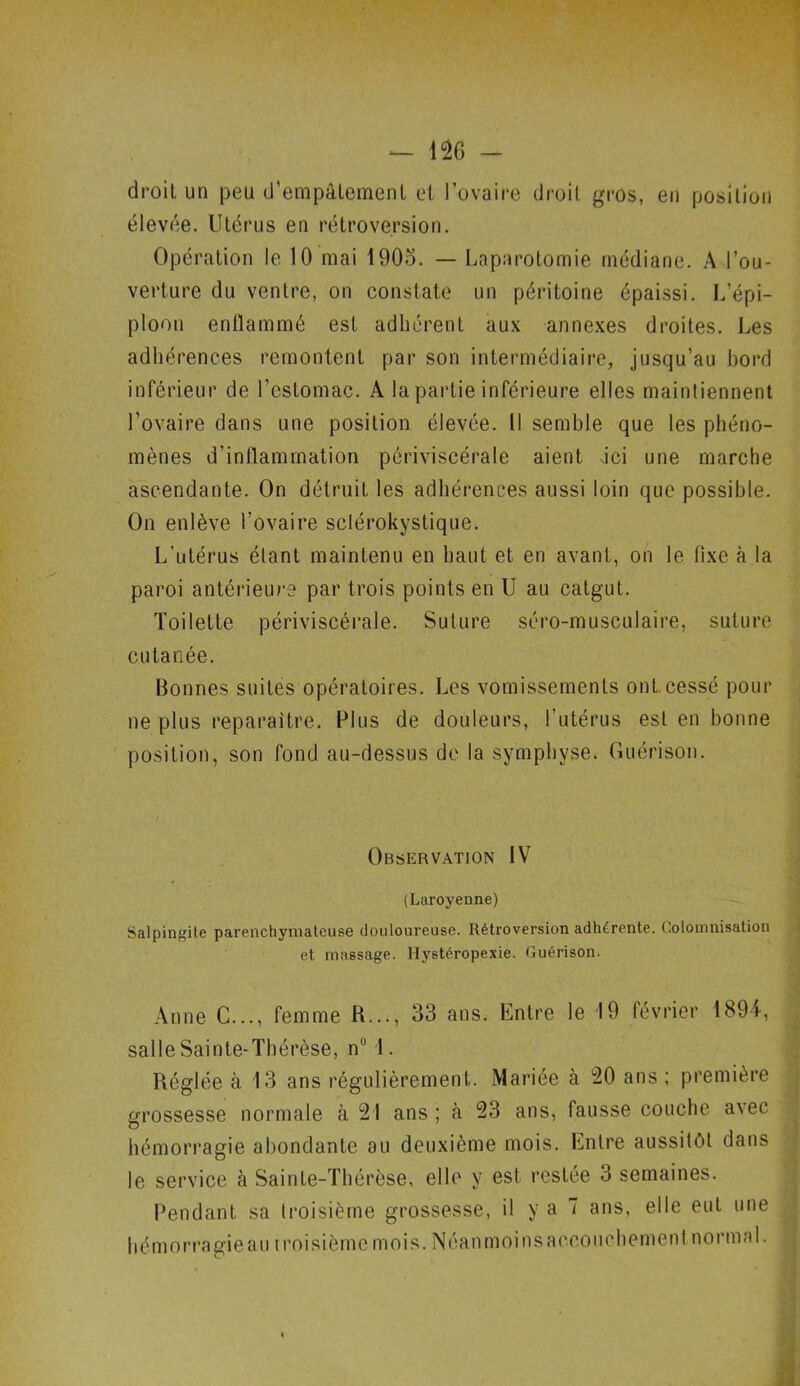 droit un peu d'empâtement et l’ovaire droit gros, en position élevée. Utérus en rétroversion. Opération le 10 mai 1905. — Laparotomie médiane. A l’ou- verture du ventre, on constate un péritoine épaissi. L’épi- ploon enflammé est adhérent aux annexes droites. Les adhérences remontent par son intermédiaire, jusqu’au bord inférieur de l’estomac. À la partie inférieure elles maintiennent l’ovaire dans une position élevée. Il semble que les phéno- mènes d’inflammation périviscérale aient Jci une marche ascendante. On détruit les adhérences aussi loin que possible. On enlève l’ovaire sclérokystique. L’utérus étant maintenu en haut et en avant, on le fixe à la paroi antérieure par trois points en U au catgut. Toilette périviscérale. Suture séro-musculaire, suture cutanée. Bonnes suites opératoires. Les vomissements ont cessé pour ne plus reparaître. Plus de douleurs, l’utérus est en bonne position, son fond au-dessus de la symphyse. Guérison. Observation IV (Laroyenne) Salpingite parenchymateuse douloureuse. Rétroversion adhérente. Colomnisation et massage. Ilystéropexie. Guérison. Anne C..., femme K..., 33 ans. Entre le 19 février 1894, salle Sainte-Thérèse, nu I. Réglée à 13 ans régulièrement. Mariée à 20 ans ; première grossesse normale à 21 ans; à 23 ans, fausse couche avec hémorragie abondante au deuxième mois. Entre aussitôt dans le service à Sainte-Thérèse, elle y est restée 3 semaines. Pendant sa troisième grossesse, il y a 7 ans, elle eut une hémorragie au iroisième mois. Néanmoins accouchement normal.