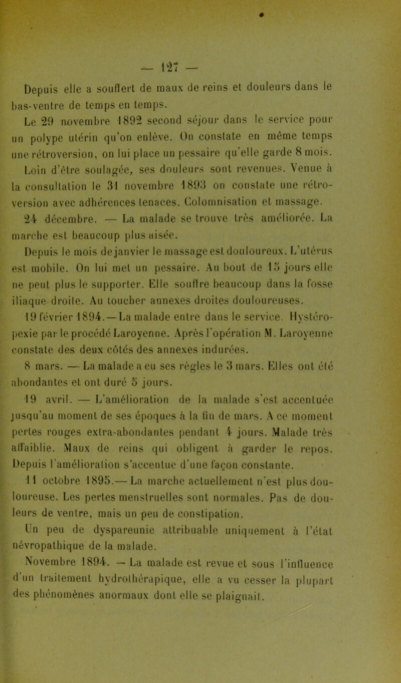 Depuis elle a souffert de maux de reins et douleurs dans le bas-ventre de temps en temps. Le 20 novembre 1802 second séjour dans le service pour un polype utérin qu’on enlève. On constate en même temps une rétroversion, on lui place un pessaire qu’elle garde 8 mois. Loin d’être soulagée, ses douleurs sont revenues. Venue à la consultation le 31 novembre 1803 on constate une rétro- version avec adhérences tenaces. Colomnisation et massage. 24 décembre. — La malade se trouve très améliorée. La marche est beaucoup plus aisée. Depuis le mois de janvier le massage est douloureux. L’utérus est mobile. On lui met un pessaire. Au bout de 13 jours elle ne peut plus le supporter. Elle souffre beaucoup dans la fosse iliaque droite. Au toucher annexes droites douloureuses. 19 février 1894.— La malade entre dans le service. Hystéro- pexie par le procédé Laroyenne. Après l’opération M. Laroyenne constate des deux côtés des annexes indurées. 8 mars. — La malade a eu ses règles le 3 mars. Elles ont été abondantes et ont duré 5 jours. 19 avril. — L’amélioration de la malade s’est accentuée jusqu’au moment de ses époques à la tin de mars. A ce moment pertes rouges extra-abondantes pendant 4 jours. Malade très affaiblie. Maux de reins qui obligent à garder le repos. Depuis l’amélioration s’accentue d'une façon constante. Il octobre 1895.— La marche actuellement n’est plus dou- loureuse. Les pertes menstruelles sont normales. Pas de dou- leurs de ventre, mais un peu de constipation. Un peu de dyspareunie attribuable uniquement à l’état névropathique de la malade. Novembre 1894. - La malade est revue et sous l’inlluence d’un traitement hydrothérapique, elle a vu cesser la plupart des phénomènes anormaux dont elle se plaignait.