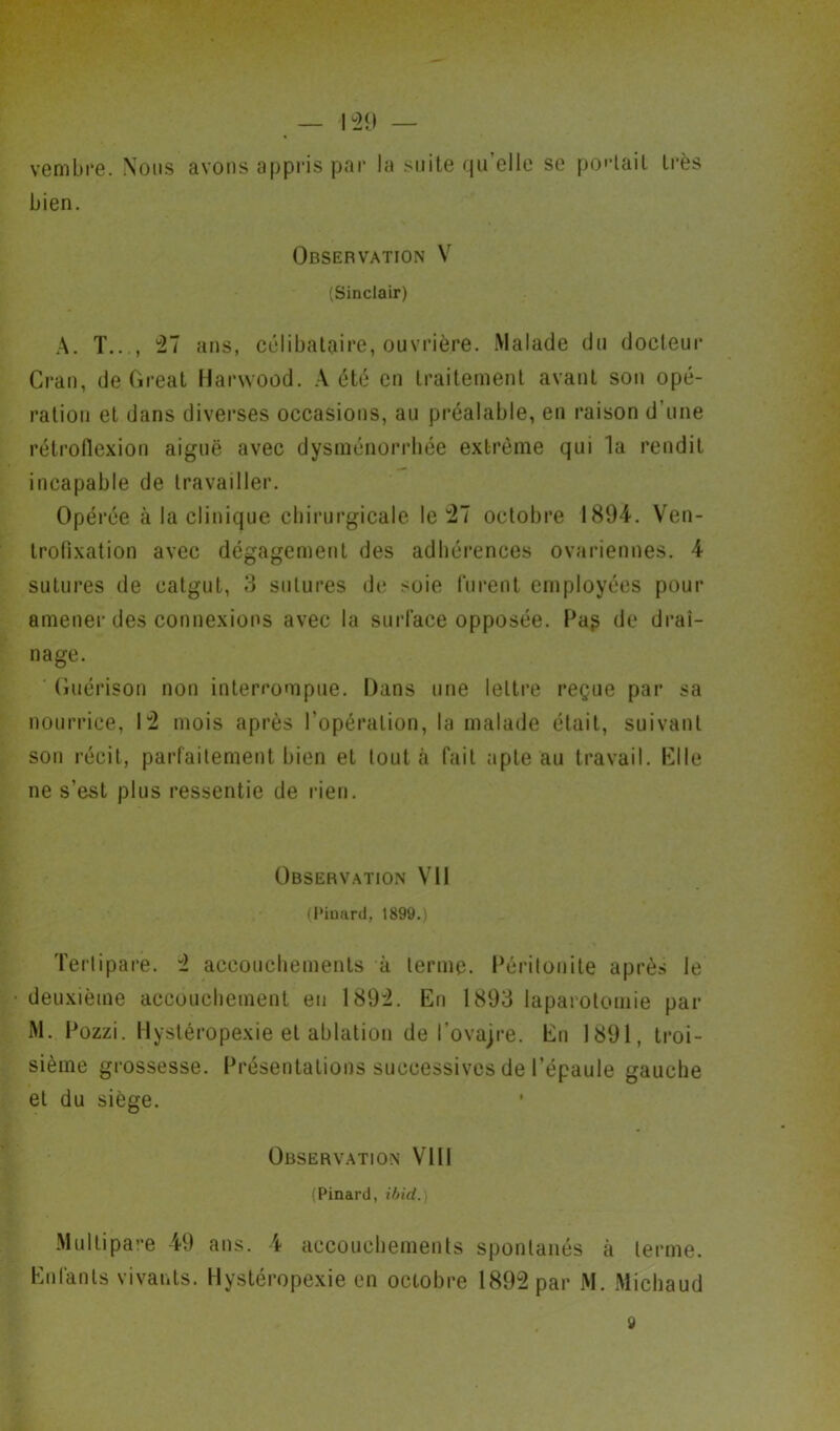 vembre. Nous avons appris par la suite qu elle se portail très bien. Observation V (Sinclair) A. T..., 27 ans, célibataire, ouvrière. Malade du docteur Cran, de Great Harwood. A été en traitement avant son opé- ration et dans diverses occasions, au préalable, en raison d'une rétrofiexion aiguë avec dysménorrhée extrême qui la rendit incapable de travailler. Opérée à la clinique chirurgicale le 27 octobre 1894. Ven- trofixation avec dégagement des adhérences ovariennes. 4 sutures de catgut, 3 sutures de soie furent employées pour amener des connexions avec la surface opposée. Pa$ de drai- nage. Guérison non interrompue. Dans une lettre reçue par sa nourrice, 12 mois après l’opération, la malade était, suivant son récit, parfaitement bien et tout à fait apte au travail. Elle ne s’est plus ressentie de rien. Observation VU (Pinard, 1899.) Tertipare. 2 accouchements à terme. Péritonite après le deuxième accouchement eu 1892. En 1893 laparotomie par M. Pozzi. Hystéropexie et ablation de l’ovajre. En 1891, troi- sième grossesse. Présentations successives de l’épaule gauche et du siège. Observation VIII (Pinard, ibid. Multipare 49 ans. 4 accouchements spontanés à terme. Enfants vivants. Hystéropexie en octobre 1892 par M. Michaud 9