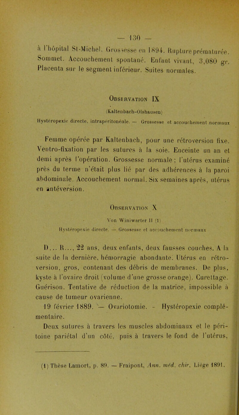 <i 1 hôpital Si-,Michel, Grossesse en 1894. Kupture prémalu Sommet. Accouchement spontané. Enfant vivant, 3,080 Placenta sur le segment inférieur. Suites normales. rée. gr. Observation IX (Kalteubach-Olshausen) Hystéropexie directe, intrapéritonéale. — Grossesse et accouchement normaux Femme opérée par Kaltenbaeh, pour une rétroversion fixe. Ventro-fixalion par les sutures à la soie. Enceinte un an et demi après l’opération. Grossesse normale; l’utérus examiné près du terme n’était plus lié par des adhérences à la paroi abdominale. Accouchement normal. Six semaines après, utérus en antéversion. Observation X Von Winiwarter H (1) Hystéropexie directe. — Grossesse et accouchement normaux D... H..., 22 ans, deux enfants, deux fausses couches. A la suite de la dernière, hémorragie abondante. Utérus en rétro- version, gros, contenant des débris de membranes. De plus, kyste à l’ovaire droit (volume d’une grosse orange). Curettage. Guérison. Tentative de réduction de la matrice, impossible à cause de tumeur ovarienne. 19 février 1889. — Ovariotomie. - Hystéropexie complé- *■ • ment aire. Deux sutures à travers les muscles abdominaux et le péri- toine pariétal d’un côté, puis à travers le fond de l’utérus, (1) Thèse Lamort, p. 89. — Fraipont, Ann. méd. chir. Liège 1891.