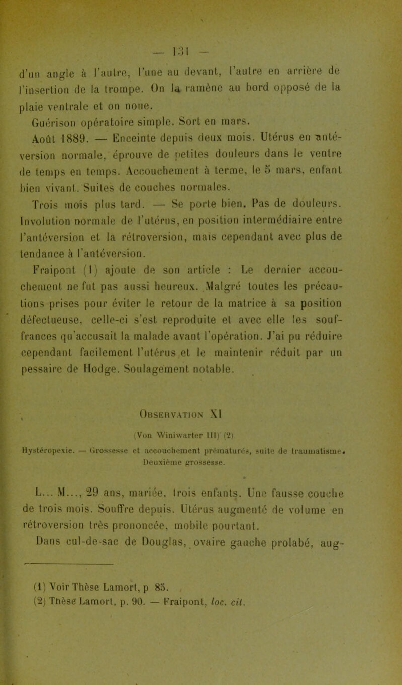 d’un angle à l’autre, l’une au devant, l’autre en arrière de l’insertion de la trompe. On la ramène au bord opposé de la plaie ventrale et on noue. Guérison opératoire simple. Sort en mars. Août 1889. — Enceinte depuis deux mois. Utérus eu -anté- version normale, éprouve de petites douleurs dans le ventre de temps en temps. Accouchement à terme, le 5 mars, enfant bien vivant. Suites de couches normales. Trois mois plus tard. — Se porte bien. Pas de douleurs. Involution normale de l’utérus, en position intermédiaire entre l’antéversion et la rétroversion, mais cependant avec plus de tendance à l’antéversion. Fraipont (I) ajoute de son article : Le dernier accou- chement ne fut pas aussi heureux. Malgré toutes les précau- tions prises pour éviter le retour de la matrice à sa position défectueuse, celle-ci s’est reproduite et avec elle les souf- frances qu’accusait la malade avant l’opération. J’ai pu réduire cependant facilement l’utérus et le maintenir réduit par un pessairc de Hodge. Soulagement notable. Observation XI (Von Winiwarter III) (2). Hystéropexie. — Grossesse et accouchement prématurés, suite de traumatisme. Deuxième prossesse. * U... M..., 29 ans, mariée, Irois enfants. Une fausse couche de Irois mois. Souffre depuis. Utérus augmenté de volume en rétroversion très prononcée, mobile pourtant. Dans cul-de-sac de Douglas, ovaire gauche prolabé, aug- (1) Voir Thèse Lamort, p 85.