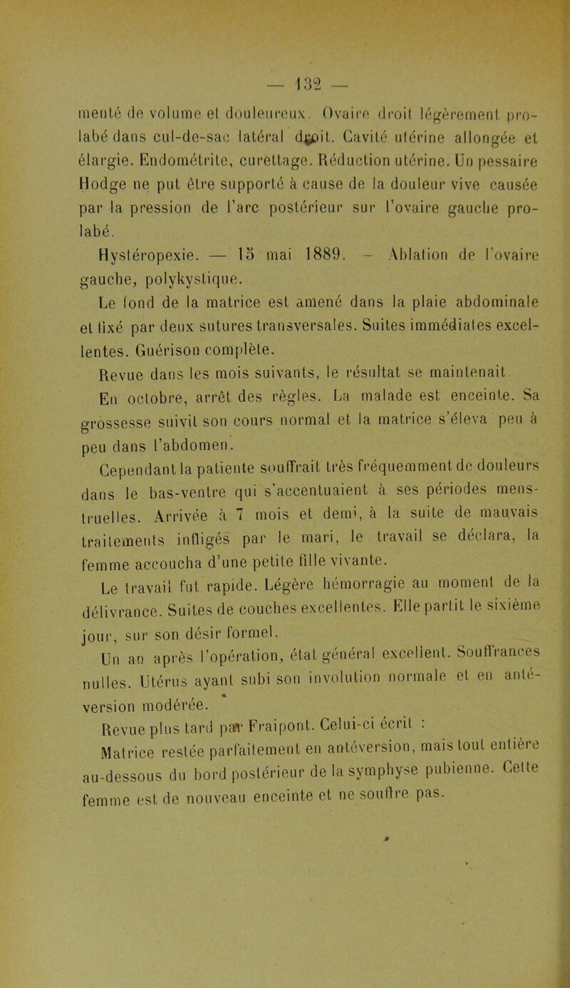 menté do volume et douleurcux. Ovaire droit légèrement pro- labé dans cul-de-sac latéral dçoit. Cavité utérine allongée et élargie. Endométrite, curettage. Réduction utérine. Un pessaire Hodge ne put être supporté à cause de la douleur vive causée par la pression de l’arc postérieur sur l’ovaire gauche pro- labé. Hystéropexie. — 15 mai 1889. - Ablation de l’ovaire gauche, polykystique. Le tond de la matrice est amené dans la plaie abdominale et lixé par deux sutures transversales. Suites immédiates excel- lentes. Guérison complète. Revue dans les mois suivants, le résultat se maintenait En octobre, arrêt des règles. La malade est enceinte. Sa grossesse suivit son cours normal et la matrice s’éleva peu à peu dans l’abdomen. Cependant la patiente souffrait très fréquemment de douleurs dans le bas-ventre qui s’accentuaient à ses périodes mens- truelles. Arrivée à 7 mois et demi, à la suite de mauvais traitements infligés par le mari, le travail se déclara, la femme accoucha d’une petite fille vivante. Le travail fut rapide. Légère hémorragie au moment de la délivrance. Suites de couches excellentes. Elle partit le sixième jour, sur son désir formel. Un an après l’opération, état général excellent. Souffrances nulles. Utérus ayant subi son involution normale et en ante- * version modérée. Revue plus tard pa?r Fraipont. Celui-ci écrit : Matrice restée parfaitement en antéversion, mais tout entière au-dessous du bord postérieur de la symphyse pubienne. Celte femme est de nouveau enceinte et ne soutire pas.