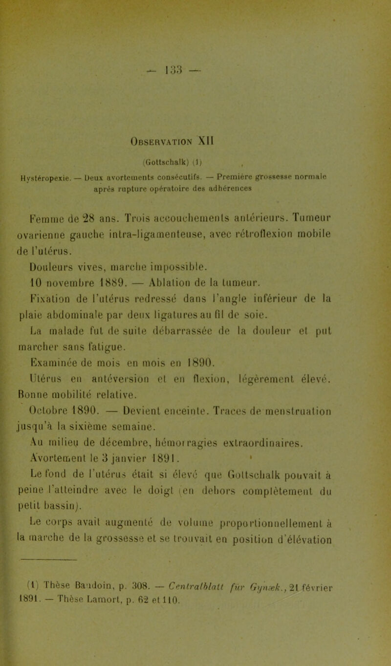 Hystéropexie. — (Gottschalk) (1) , Deux avortements consécutifs. — Première grossesse normale après rupture opératoire des adhérences Femme de 28 ans. Trois accouchements antérieurs. Tumeur ovarienne gauche intra-ligamenteuse, avec rétroflexion mobile de l’utérus. Douleurs vives, marche impossible. 10 novembre 1889. — Ablation de la tumeur. Fixation de l’utérus redressé dans l’angle inférieur de la plaie abdominale par deux ligatures au fil de soie. La malade fut de suite débarrassée de la douleur et put marcher sans fatigue. Examinée de mois en mois en 1890. Utérus en antéversion et en flexion, légèrement élevé. Bonne mobilité relative. Octobre 1890. — Devient enceinte. Traces de menstruation jusqu’à la sixième semaine. Au milieu de décembre, hémorragies extraordinaires. Avortement le 3 janvier 1891. Le fond de l’utérus était si élevé que Gottschalk pouvait à peine l’atteindre avec le doigt (en dehors complètement du petit bassin). Le corps avait augmenté de volume proportionnellement à la marche de la grossesse et se trouvait en position d'élévation (t) thèse Baudoin, p. .108. — Cenlvalblatt fuv Gynœk.y 21 février