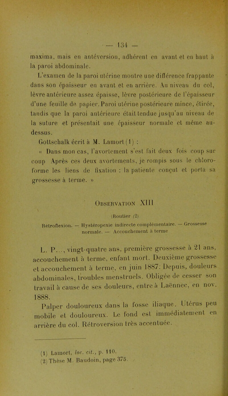 maxima, mais en antéversion, adhérent en avant et en haut «à la paroi abdominale. L’examen de la paroi utérine montre une différence frappante dans son épaisseur en avant et en arrière. Au niveau du col, lèvre antérieure assez épaisse, lèvre postérieure de l’épaisseur d’une feuille de papier. Paroi utérine postérieure mince, étirée, tandis que la paroi antérieure était tendue jusqu’au niveau de la suture et présentait une épaisseur normale et même au- dessus. Gottschalk écrit à M. Lamort( l) : « Dans mon cas, l’avortement s'est, fait deux fois coup sur coup Après ces deux avortements, je rompis sous le chloro- forme les liens de fixation : la patiente conçut et porta sa grossesse à terme. » Observation XIIl A (Routier (2) Rétroflexion. — Hystéropexie indirecte complémentaire. — Grossesse normale. — Accouchement à terme L. P..., vingt-quatre ans, première grossesse à 21 ans, accouchement à terme, enfant mort. Deuxième grossesse et accouchement à terme, en juin 1887.’ Depuis, douleuis abdominales, troubles menstruels. Obligée de cesser son travail à cause de ses douleurs, entre à Laënnec, en no\. 1888. Palper douloureux dans la fosse iliaque. I te rus peu mobile et douloureux. Le fond est immédiatement en arrière du col. Rétroversion très accentuée. (1) Lamort, loc. cit., p. 110.
