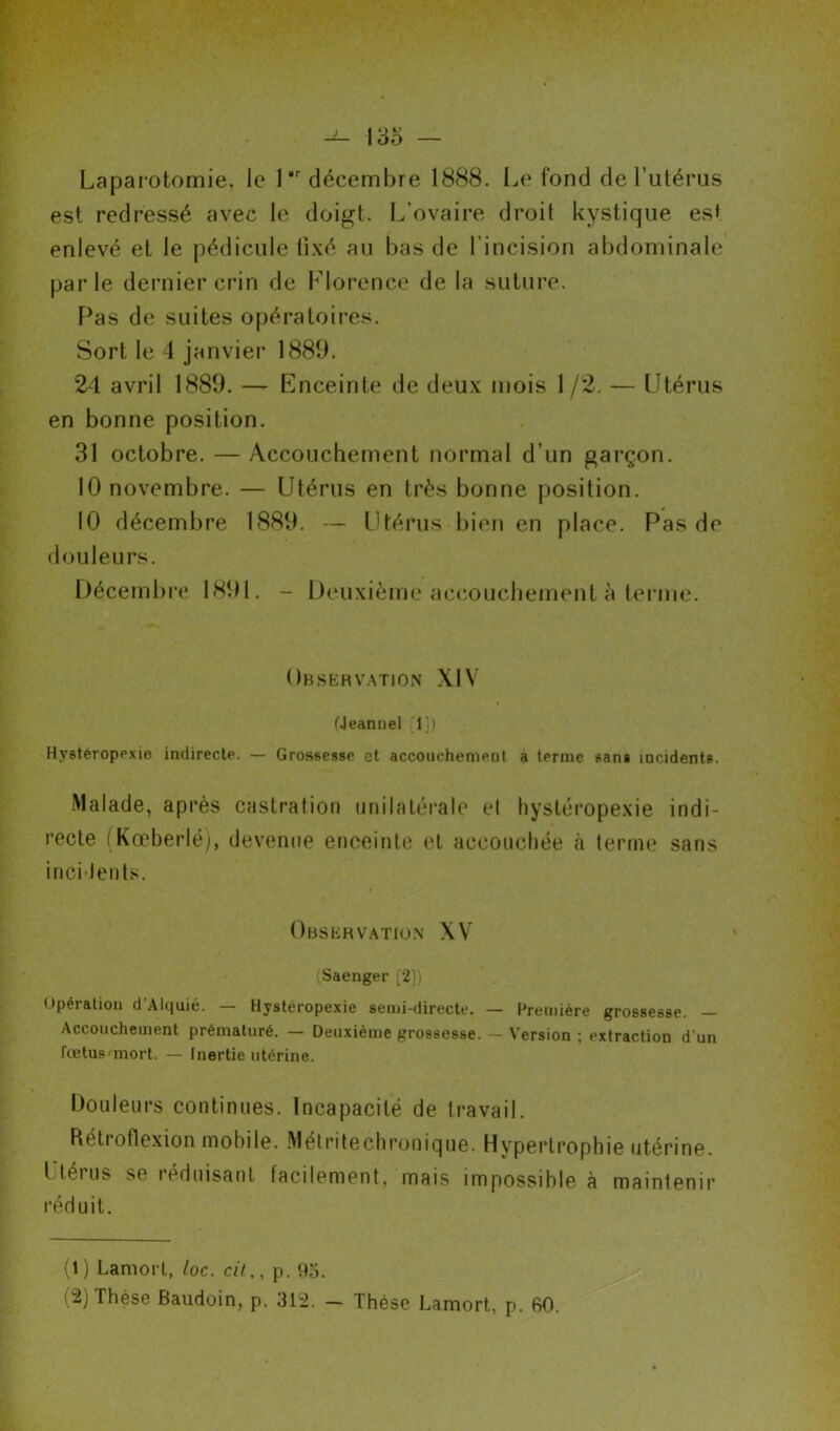 Laparotomie, le 1 décembre 1888. Le fond de l'utérus est redressé avec le doigt. L'ovaire droit kystique est enlevé et le pédicule fixé au bas de l’incision abdominale parle dernier crin de Florence de la suture. Pas de suites opératoires. Sort le 4 janvier 1889. 24 avril 1889. — Enceinte de deux mois 1 /2. — Utérus en bonne position. 31 octobre. —Accouchement normal d’un garçon. 10 novembre. — Utérus en très bonne position. 10 décembre 1889. — Utérus bien en place. Pas de douleurs. Décembre 1891. - Deuxième accouchement à ternie. Observation XIV (Jeannel 1]) Hysteropexie indirecte. — Grossesse et accouchement à terme sans mcidents. Malade, après castration unilatérale et hystéropexie indi- recte (Kœberlé), devenue enceinte et accouchée à terme sans incidents. Observation XV Saenger [2]) Opération d’Alquié. — Hysteropexie semi-directe. — Première grossesse. — Accouchement prématuré. — Deuxième grossesse. - Version ; extraction d’un fœtus-mort. — Inertie utérine. Douleurs continues. Incapacité de travail. Rétrotlexion mobile. Mélritechronique. Hypertrophie utérine. Utérus se réduisant facilement, mais impossible à maintenir réduit. (i) Lamort, loc. cil., p. 95. Thèse Baudoin, p. 312. — Thèse Lamort, p. 60.