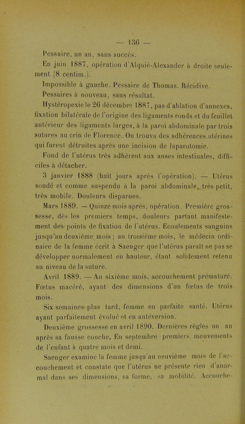 Pessaire, un an, sans succès. hn juin 1887, opération d’Alquié-Alexander à droite seule- ment, (8 centim.). Impossible à gauche. Pessaire de Thomas. Récidive. Pessaires à nouveau, sans résultat. Hystéropexie le 26 décembre 1887, pas d’ablation d’annexes, fixation bilatérale de l’origine des ligaments ronds et du feuillet antérieur des ligaments larges, à la paroi abdominale par trois sutures au crin de Florence. On trouva des adhérences,utérines qui furent détruites après une incision de laparotomie. Fond de l’utérus très adhérent aux anses intestinales, diffi- ciles à détacher. 3 janvier 1888 (huit jours après l’opération). — Utérus soudé et comme suspendu à la paroi abdominale, très petit, très mobile. Douleurs disparues. Mars 1889. — Quinze mois après, opération. Première gros- sesse, dès les premiers temps, douleurs partant manifeste- ment de's- points de fixation de l’utérus. Ecoulements sanguins jusqu’au deuxième mois ; au troisième mois, le médecin ordi- naire de la femme écrit à Saenger que l’utérus paraît ne passe développer normalement en hauteur, étant solidement retenu au niveau de la suture. Avril 1889. —Au sixième mois, accouchement prématuré. Fœtus macéré, ayant des dimensions d’un fœtus de trois mois. Six semaines'plus tard, femme en parfaite santé. Utérus ayant parfaitement évolué et en antéversion. Deuxième grossesse en avril 1890. Dernières règles un an après sa fausse couche. En septembre premiers mouvements de l’enfant à quatre mois et demi. Saenger examine la femme jusqu’au neuvième mois de I ac- couchement et constate que l’utérus ne présente rien d’anor- mal dans ses dimensions, sa forme, sa mobilité. Accouche-