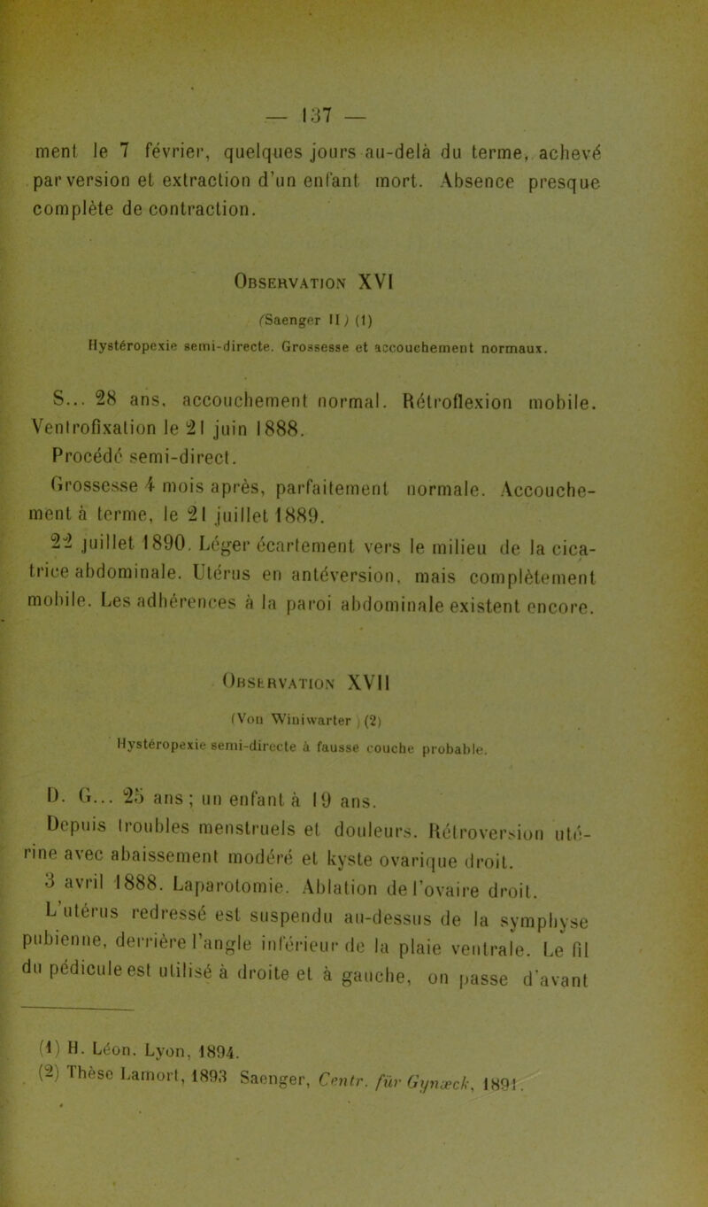 ment le 7 février, quelques jours au-delà du terme, achevé par version et extraction d’un enfant mort. Absence presque complète de contraction. Observation XVI (Saenger II ; (1) Hystéropexie semi-directe. Grossesse et accouchement normaux. S... 28 ans, accouchement normal. Rétroflexion mobile. Ventrofixation le 21 juin 1888. Procédé semi-direct. Grossesse 4 mois après, parfaitement normale. Accouche- ment à terme, le 21 juillet 1889. 22 juillet 1890. Léger écartement vers le milieu de la cica- trice abdominale. Utérus en antéversion, mais complètement mobile. Les adhérences à la paroi abdominale existent encore. Observation XVII (Vou Wiimvarter (2) Hystéropexie semi-directe à fausse couche probable. 0. G... 25 ans; un enfanta 19 ans. Depuis troubles menstruels et douleurs. Rétroversion uté- rine avec abaissement modéré et kyste ovarique droit. 3 avril 1888. Laparotomie. Ablation de l’ovaire droit. L utérus redressé est suspendu au-dessus de la symphyse pubienne, derrière l’angle inférieur de la plaie ventrale. Le fil du pédicule est utilisé à droite et à gauche, on passe d’avant (O H- béon. Lyon, 1894. (U> Ihcse Lamort, 1893 Saenger, Centr. füv Gynæck, 1891.