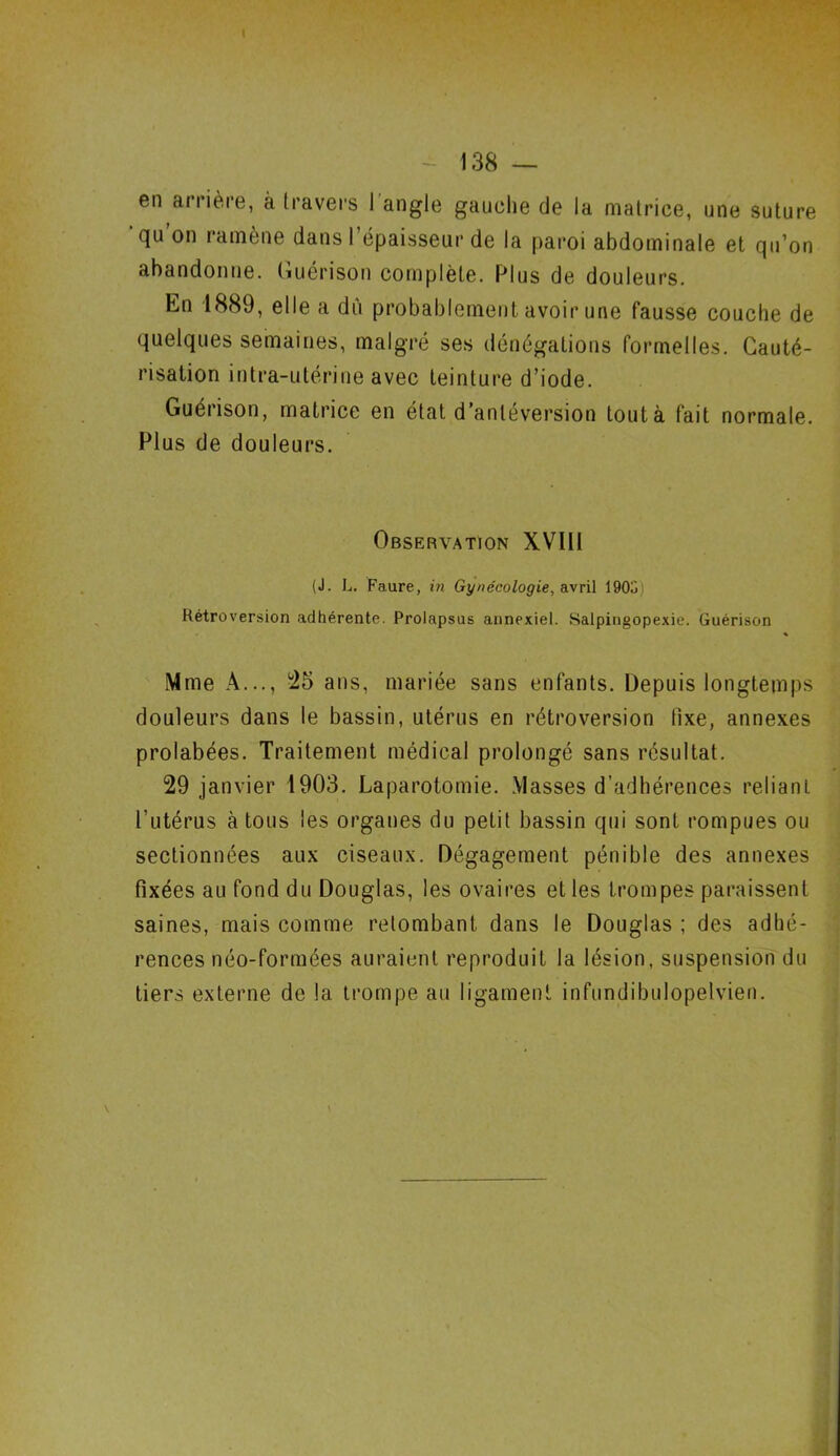 en ariière, à travers 1 angle gauche de la matrice, une suture qu on ramène dans I épaisseur de la paroi abdominale et qu’on abandonne. Guérison complète. Plus de douleurs. En 1889, elle a dû probablement avoir une fausse couche de quelques semaines, malgré ses dénégations formelles. Cauté- risation intra-utérine avec teinture d’iode. Guérison, matrice en état d’antéversion toutà fait normale. Plus de douleurs. Observation XVIII (J. L. Faure, in Gynécologie, avril 190o Rétroversion adhérente. Prolapsus annexiel. Salpingopexie. Guérison % Mme A..., 25 ans, mariée sans enfants. Depuis longtemps douleurs dans le bassin, utérus en rétroversion fixe, annexes prolabées. Traitement médical prolongé sans résultat. 29 janvier 1903. Laparotomie. Masses d’adhérences reliant l’utérus à tous les organes du petit bassin qui sont rompues ou sectionnées aux ciseaux. Dégagement pénible des annexes fixées au fond du Douglas, les ovaires et les trompes paraissent saines, mais comme retombant dans le Douglas ; des adhé- rences néo-formées auraient reproduit la lésion, suspension du tiers externe de la trompe au ligament infundibulopelvien.
