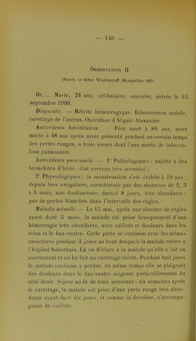 Observation II (Puech, in thèse Wladimiroff. MoDtpellier 1901 Dr..., Marie, 24 ans, célibataire, ouvrière, entrée le 13 septembre 1900. Diagnostic. M ét ri te hémorragique. Rétroversion mobile, curettage de l’utérus. Opération d’Alquié-Alexander. Antécédents héréditaires. Père mort à 80 ans, mère morte à 48 ans après avoir présenté pendant un certain temps des pertes rouges, a trois sœurs dont l’une morte de tubercu- lose pulmonaire. Antécédents 'personnels. — 1° Pathologiques : su jet I e à des bronchites d’hiver, état nerveux très accentué ; 2P Physiologiques: la menstruation s’est établie à 19 ans; depuis lors irrégulière, caractérisée par des absences de 2, 3 à 5 mois, non douloureuse, durant 8 jours, très abondante ; pas de pertes blanches dans l’intervalle des règles. Maladie actuelle.— Le 15 mai, après une absence de règles ayant duré 3 mois, la malade est prise brusquement d’une hémorragie très abondante, avec caillots et douleurs dans les reins et le bas-ventre. Celte perte se continue avec les mêmes caractères pendant 3 jours au bout desquels la malade rentre à l'hôpital Suburbain. Là on déclare à la malade qu’elle a l'ait un avortement et on lui fait un curettage utérin. Pendant huit jours la malade continue à perdre, eu même temps elle se plaignait des douleurs dans le bas-ventre siégeant particulièrement du côté droit. Séjour au lit de trois semaines : six semaines après le curettage, la malade est prise d’une perte rouge très abon- dante ayant duré dix jours, et comme la dernière, s’accompa- gnant de caillots. é