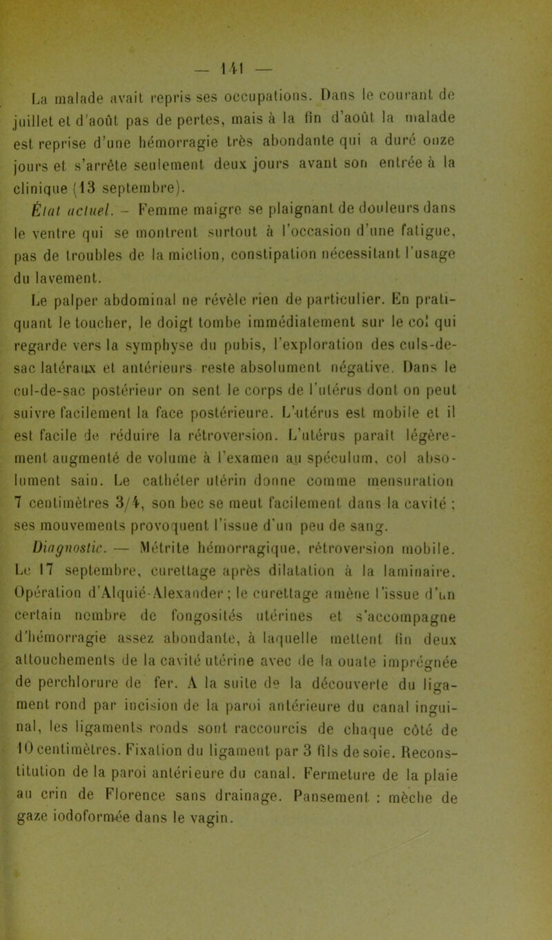 La malade avait repris ses occupations. Dans le courant de juillet et d'août pas de pertes, mais à la lin d’août la malade est reprise d’une hémorragie très abondante qui a duré onze jours et s’arrête seulement deux jours avant son entrée à la clinique (13 septembre). État actuel. - Femme maigre se plaignant de douleurs dans le ventre qui se montrent surtout à l’occasion d’une fatigue, pas de troubles de la miction, constipation nécessitant l’usage du lavement. Le palper abdominal ne révèle rien de particulier. Fn prati- quant le toucher, le doigt tombe immédiatement sur le col qui regarde vers la symphyse du pubis, l’exploration des culs-de- sac latéraux et antérieurs reste absolument négative. Dans le cul-de-sac postérieur on sent le corps de l’utérus dont on peut suivre facilement la face postérieure. L’utérus est mobile et il est facile de réduire la rétroversion. L’utérus parait légère- ment augmenté de volume à l’examen au spéculum, col abso- lument sain. Le cathéter utérin donne comme mensuration 7 centimètres 3/4, son bec se meut facilement dans la cavité ; ses mouvements provoquent l’issue d’un peu de sang. Diagnostic. — Métrite hémorragique, rétroversion mobile. Le 17 septembre, curettage après dilatation à la laminaire. Opération d’Alquié-Alexander ; le curettage amène l’issue d’un certain nombre de fongosités utérines et s’accompagne d’hémorragie assez abondante, à laquelle mettent lin deux attouchements de la cavité utérine avec de la ouate imprégnée de perchlorure de fer. A la suite de la découverte du liga- ment rond par incision de la paroi antérieure du canal ingui- nal, les ligaments ronds sont raccourcis de chaque côté de 10centimètres. Fixation du ligament par 3 fils desoie. Recons- titution de la paroi antérieure du canal. Fermeture de la plaie au crin de Florence sans drainage. Pansement : mèche de gaze iodoformée dans le vagin.