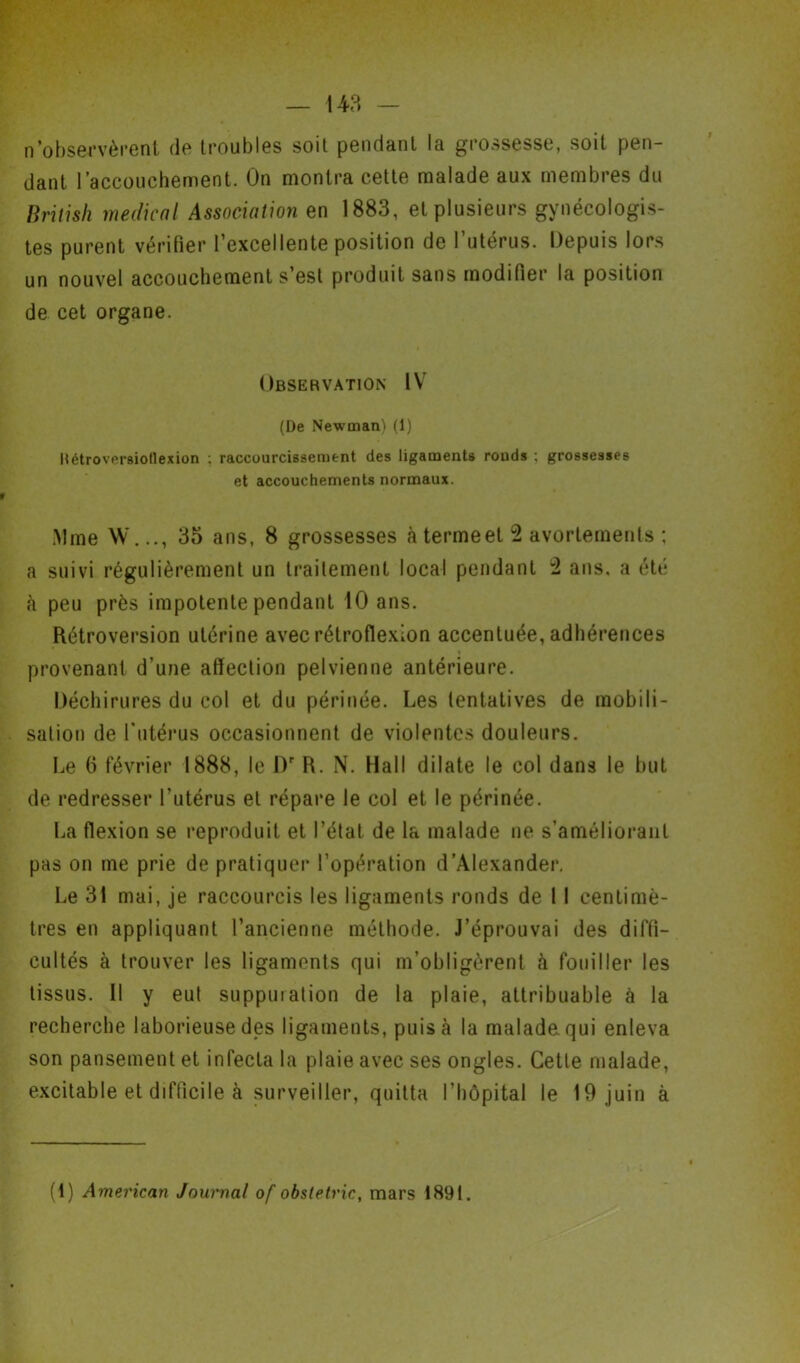 n'observèrent de troubles soit pendant la grossesse, soit pen- dant l’accouchement. On montra cette malade aux membres du British médical Association en 1883, et plusieurs gynécologis- tes purent vérifier l’excellente position de l’utérus. Depuis lors un nouvel accouchement s’est produit sans modifier la position de cet organe. Observation IV (De Newman) (1) RétroversioHexion : raccourcissement des ligaments ronds : grossesses et accouchements normaux. .Mme W..., 35 ans, 8 grossesses à termeet 2 avortements ; a suivi régulièrement un traitement local pendant 2 ans. a été à peu près impotente pendant 10 ans. Rétroversion utérine avecrétroflexion accentuée, adhérences provenant d’une affection pelvienne antérieure. Déchirures du col et du périnée. Les tentatives de mobili- sation de l’utérus occasionnent de violentes douleurs. Le fi février 1888, le Dr R. N. Hall dilate le col dans le but de redresser l’utérus et répare le col et le périnée. La flexion se reproduit et l’état de la malade ne s’améliorant pas on me prie de pratiquer l’opération d’Alexander. Le 31 mai, je raccourcis les ligaments ronds de 11 centimè- tres en appliquant l’ancienne méthode. J’éprouvai des diffi- cultés à trouver les ligaments qui m’obligèrent à fouiller les tissus. Il y eut supputation de la plaie, attribuable à la recherche laborieuse des ligaments, puis à la malade qui enleva son pansement et infecta la plaie avec ses ongles. Cette malade, excitable et difficile à surveiller, quitta l’hôpital le 19 juin à (1) American Journal of obstetric, mars 1891.