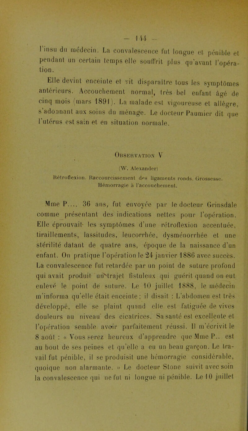 l’insu du médecin. La convalescence lut longue et pénible et pendant un certain temps elle souffrit plus qu’avant l’opéra- tion. Elle devint enceinte et vit disparaître tous les symptômes antérieurs. Accouchement normal, très bel enfant âgé de cinq mois (mars 1891). La malade est vigoureuse et allègre, s adonnant aux soins du ménage. Le docteur Paumier dit que l’utérus est sain et en situation normale. Observation V % (W. Alexander) Hétroflexion. Raccourcissement d*>s ligaments ronds. Grossesse. Hémorragie à l’accouchement. Mme P..., 36 ans, fut envoyée par le docteur Grinsdale comme présentant des indications nettes pour l’opération. Elle éprouvait- les symptômes d’une rétroflexion accentuée, tiraillements, lassitudes, leucorrhée, dysménorrhée et une stérilité datant de quatre ans, époque de la naissance d’un enfant. On pratique l’opération le 24 janvier 1886 avec succès. La convalescence fut retardée par un point de suture profond qui avait produit unvtrajet fistuleux qui guérit quand on eut enlevé le point de suture. Le 10 juillet 1888, le médecin m’informa qu’elle était enceinte ; il disait : L’abdomen est très développé, elle se plaint quand elle est fatiguée de vives douleurs au niveau des cicatrices. Sa santé est excellente et l’opération semble avoir parfaitement .réussi. Il m’écrivit le 8 août : « Vous serez heureux d’apprendre que Mme P., est au bout de ses peines et qu’elle a eu un beau garçon. Le tra- vail fut pénible, il se produisit une hémorragie considérable, quoique non alarmante. » Le docteur Stone suivit avec soin