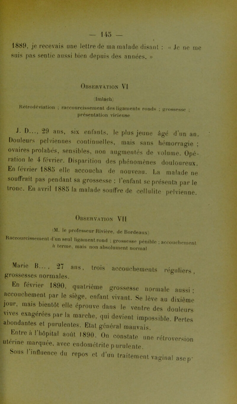 « Je ne me 1889, je recevais une lettre de ma malade disant : suis pas sentie aussi bien depuis des années. » Observation VI (Imlacb) Rétrodéviation ; raccourcissement des ligaments ronds ; grossesse présentation vicieuse J. D..., 49 ans, six entants, le plus jeune âgé d’un an. Douleurs pelviennes continuelles, mais sans hémorragie ; ovaires prolabés, sensibles, non augmentés de volume. Opé- lation le 4 février. Disparition des phénomènes douloureux. En février 1883 elle accoucha de nouveau. La malade ne souffrait pas pendant sa grossesse : l’enfant se présenta par le tronc. En avril 1883 la malade souffre de cellulite pelvienne. Observation VII <M. le professeur Rivière, de Bordeaux Raccourcissement d'un seul ligament rond ; grossesse pénible ; accouchement a ternie, mais non absolument normal Marie H..., ans, trois accouchements réguliers grossesses normales. Kn février 1890, quatrième grossesse normale aussi: accouchement par le siège, enfant vivant. Se lève au dixième jour, mais bientôt elle éprouve dans le ventre des douleurs vives exagérées par la marche, qui devient impossible Pertes abondantes el purulentes. Etat général mauvais Entre à l'hôpital août ,890. On constate une rétroversion uteiine marquée, avec endométrite purulente. Sous l'influence du repos et d’un traitement vaginal asep-