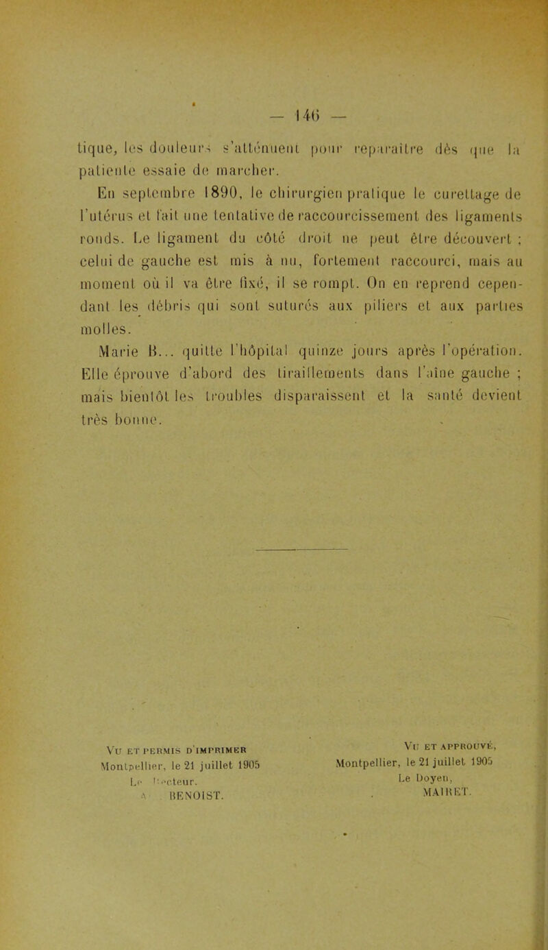 tique, les douleurs s’atténuent pour reparaître dès que la patiente essaie de marcher. En septembre 1890, le chirurgien pratique le curettage de l’utérus et l'ait une tentative de raccourcissement des ligaments ronds. Le ligament du côté droit ne peut être découvert ; celui de gauche est mis à nu, fortement raccourci, mais au moment où il va être fixé, il se rompt. On en reprend cepen- dant les débris qui sont suturés aux piliers et aux parties molles. Marie 11... quitte l’hôpital quinze jours après l’opération. Elle éprouve d’abord des tiraillements dans l’aine gauche ; mais bientôt les troubles disparaissent et la santé devient très bonne. Vu ET PERMIS D IMPRIMER Montpellier, le 21 juillet 1905 Le Uecteur. A IÎENOIST. VU ET APPROUVÉ, Montpellier, le 21 juillet 1905 Le Doyen, MAI H ET.