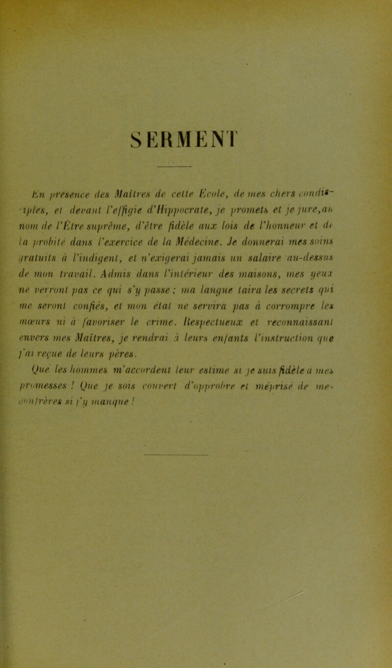 SERMENT En /nesence des Maîtres de cette Ecole, de mes chers condit- iples, et devant 1*effigie d’Hippocrate, je promets et je pire,au nom de l’Etre suprême, d’être fidèle aux lois de l’honneur et dt la probité dans l’exercice de la Médecine. Je donnerai mes soins gratuits à l’indigent, et n’exigerai jamais un salaire au-dessus de mon travail. Admis dans l’intérieur des maisons, mes yeux ne verront pas ce qui s’y passe ; ma langue taira les secrets qui me seront confiés, et mon étal ne servira pas à corrompre les mœurs ni à favoriser le crime, liespectueux et reconnaissant envers mes Maîtres, je rendrai à leurs enfants l’instruction que j’ai reçue de leurs pères. Que les hommes m’accordent leur estime si je sms fidèle a mes promesses ! Que je sois couvert d’opprobre et méprise de confrères si j’y manque ! me»