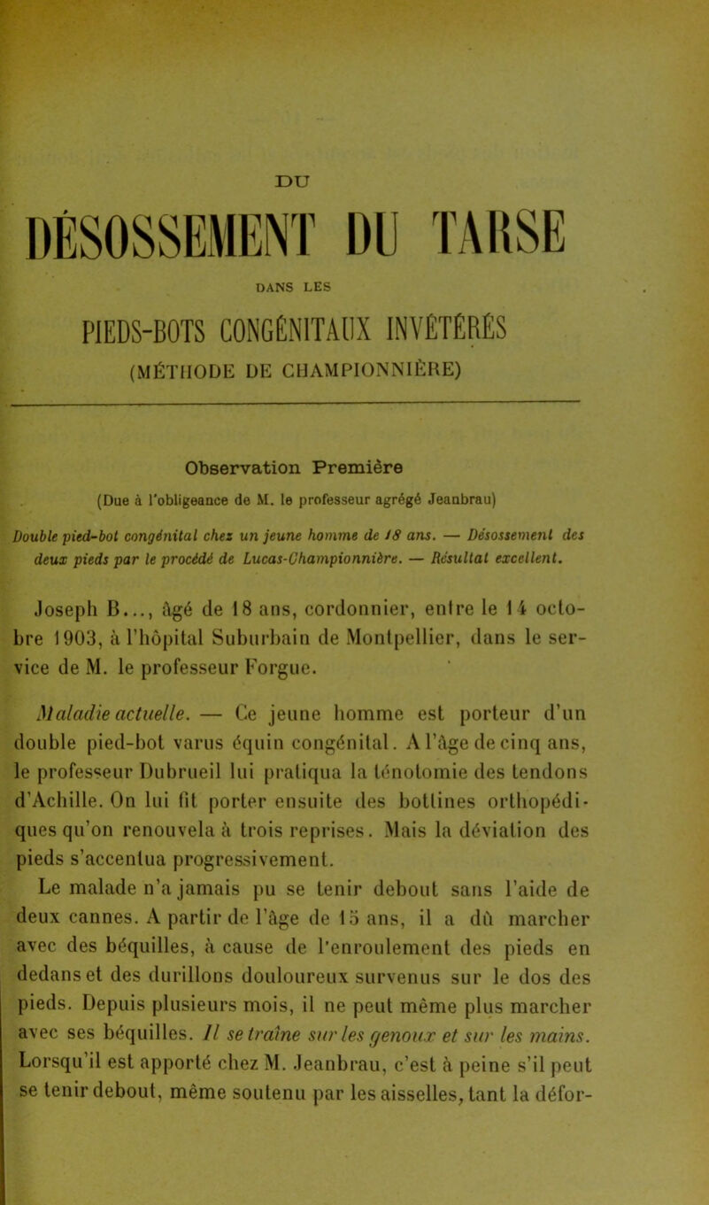 DU DÉSOSSEMENT DU TARSE DANS LES PIEDS-BOTS CONGÉNITAUX INVÉTÉRÉS (MÉTHODE DE CHAMPIONNIÈRE) Observation Première (Due à l'obligeance de M. le professeur agrégé Jeanbrau) Double •pied-bot congénital chez un jeune homme de 18 ans. — Désossement des deux pieds par le procédé de Lucas-Championnière. — Résultat excellent. Joseph B,.., Agé de 18 ans, cordonnier, entre le 14 octo- bre 1903, à l’hôpital Suburbain de Montpellier, dans le ser- vice de M. le professeur Forgue. Maladie actuelle. — Ce jeune homme est porteur d’un double pied-bot varus équin congénital. A l’âge de cinq ans, le professeur Dubrueil lui pratiqua la ténotomie des tendons d’Achille. On lui fit porter ensuite des bottines orthopédi- ques qu’on renouvela à trois reprises. Mais la déviation des pieds s’accentua progressivement. Le malade n’a jamais pu se tenir debout sans l’aide de deux cannes. A partir de l’âge de 15 ans, il a dû marcher avec des béquilles, à cause de l’enroulement des pieds en dedans et des durillons douloureux survenus sur le dos des pieds. Depuis plusieurs mois, il ne peut même plus marcher avec ses béquilles. Il se trame sur les genoux et sur les mains. Lorsqu il est apporté chez M. Jeanbrau, c’est h peine s’il peut se tenir debout, même soutenu par les aisselles, tant la défor-