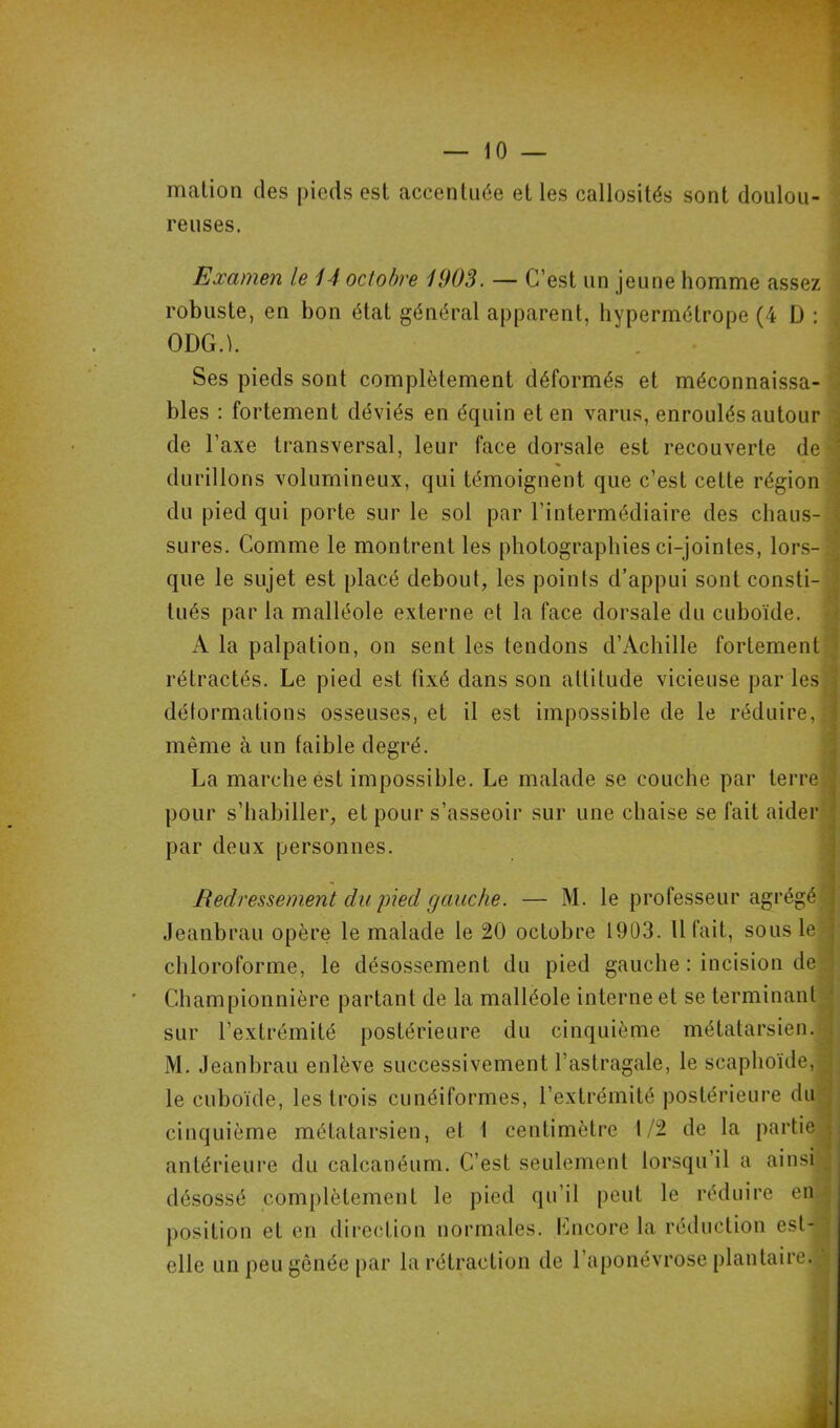 — 10 — mation des pieds esl accentuée et les callosités sont doulou- reuses. Examen le 14 octobre W03. — C’est un jeune homme assez robuste, en bon état général apparent, hypermétrope (4 D : ODG.L Ses pieds sont complètement déformés et méconnaissa- bles : fortement déviés en équin et en varus, enroulés autour de l’axe transversal, leur face dorsale est recouverte de durillons volumineux, qui témoignent que c’est cette région du pied qui porte sur le sol par l’intermédiaire des chaus- sures. Comme le montrent les photographies ci-jointes, lors- que le sujet est placé debout, les points d’appui sont consti- tués par la malléole externe et la face dorsale du cuboïde. À la palpation, on sent les tendons d’Achille fortement rétractés. Le pied est fixé dans son altitude vicieuse par les déformations osseuses, et il est impossible de le réduire, même à un faible degré. La marche est impossible. Le malade se couche par terre pour s’habiller, et pour s’asseoir sur une chaise se fait aider par deux personnes. Redressement du pied gauche. — M. le professeur agrégé Jeanbrau opère le malade le 20 octobre 1903. Il fait, sous le chloroforme, le désossement du pied gauche : incision de Cham pionnière partant de la malléole interne et se terminant sur l’extrémité postérieure du cinquième métatarsien. M. Jeanbrau enlève successivement l'astragale, le scaphoïde, le cuboïde, les trois cunéiformes, l’extrémité postérieure du cinquième métatarsien, et I centimètre 1/2 de la partie antérieure du calcanéum. C’est seulement lorsqu’il a ainsi désossé complètement le pied qu’il peut le réduire en position et en direction normales. Lncore la réduction est- elle un peu gênée par la rétraction de l’aponévrose plantaire. i. '