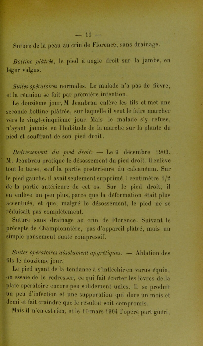 Suture de la peau au crin de Florence, sans drainage. Bottine plâtrée, le pied à angle droit sur la jambe, en léger valgus. Suites opératoires normales. Le malade n’a pas de fièvre, et la réunion se fait par première intention. Le douzième jour, M Jeanbrau enlève les iils et met une seconde bottine plâtrée, sur laquelle il veut le faire marcher vers le vingt-cinquième jour. Mais le malade s’y refuse, n’ayant jamais eu l’habitude de la marche sur la plante du pied et soulfrant de sou pied droit. Redressement du pied droit. — Le 9 décembre 1903, M. Jeanbrau pratique le désossement du pied droit. Il enlève tout le tarse, sauf la partie postérieure du calcanéum. Sur le pied gauche, il avait seulement supprimé I centimètre 1/2 de la partie antérieure de cet os. Sur le pied droit, il en enlève un peu plus, parce que la déformation était plus accentuée, et que, malgré le désossement, le pied ne se réduisait pas complètement. Suture sans drainage au crin de Florence. Suivant le précepte de Championnière, pas d’appareil plâtré, mais un simple pansement ouaté compressif. Suites opératoires absolument apyrétiques. — Ablation des iils le douzième jour. Le pied ayant de la tendance â s'infléchir en varus équin, on essaie de le redresser, ce qui fail écarter les lèvres de la plaie opératoire encore peu solidement unies. 11 se produit un peu d’infection et une suppuration qui dure un mois et demi et fait craindre que le résultat soit compromis. Mais il n en est l ien, et le 10 mars 1904 l’opéré part guéri,