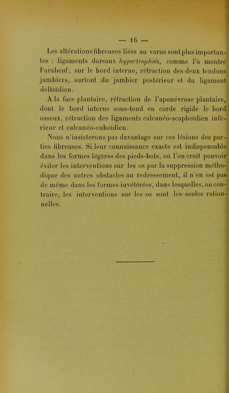 Les altérations fibreuses liées au varus sont plus importan- tes : ligaments dorsaux hypertrophiés, comme l’a montré Farabeuf; sur le bord interne, rétraction des deux tendons jambiers, surtout du jambier postérieur et du ligament deltoïdien. A la face plantaire, rétraction de l’aponévrose plantaire, dont le bord interne sous-tend en corde rigide le bord osseux, rétraction des ligaments calcanéo-scaphoïdien infé- rieur et calcanéo-cuboïdien. Nous n’insisterons pas davantage sur ces lésions des par- ties fibreuses. Si leur connaissance exacte est indispensable dans les formes légères des pieds-bots, où l’on croit pouvoir éviter les interventions sur les os par la suppression métho- dique des autres obstacles au redressement, il n’en est pas de même dans les formes invétérées, dans lesquelles, au con- traire, les interventions sur les os sont les seules ration- nelles.