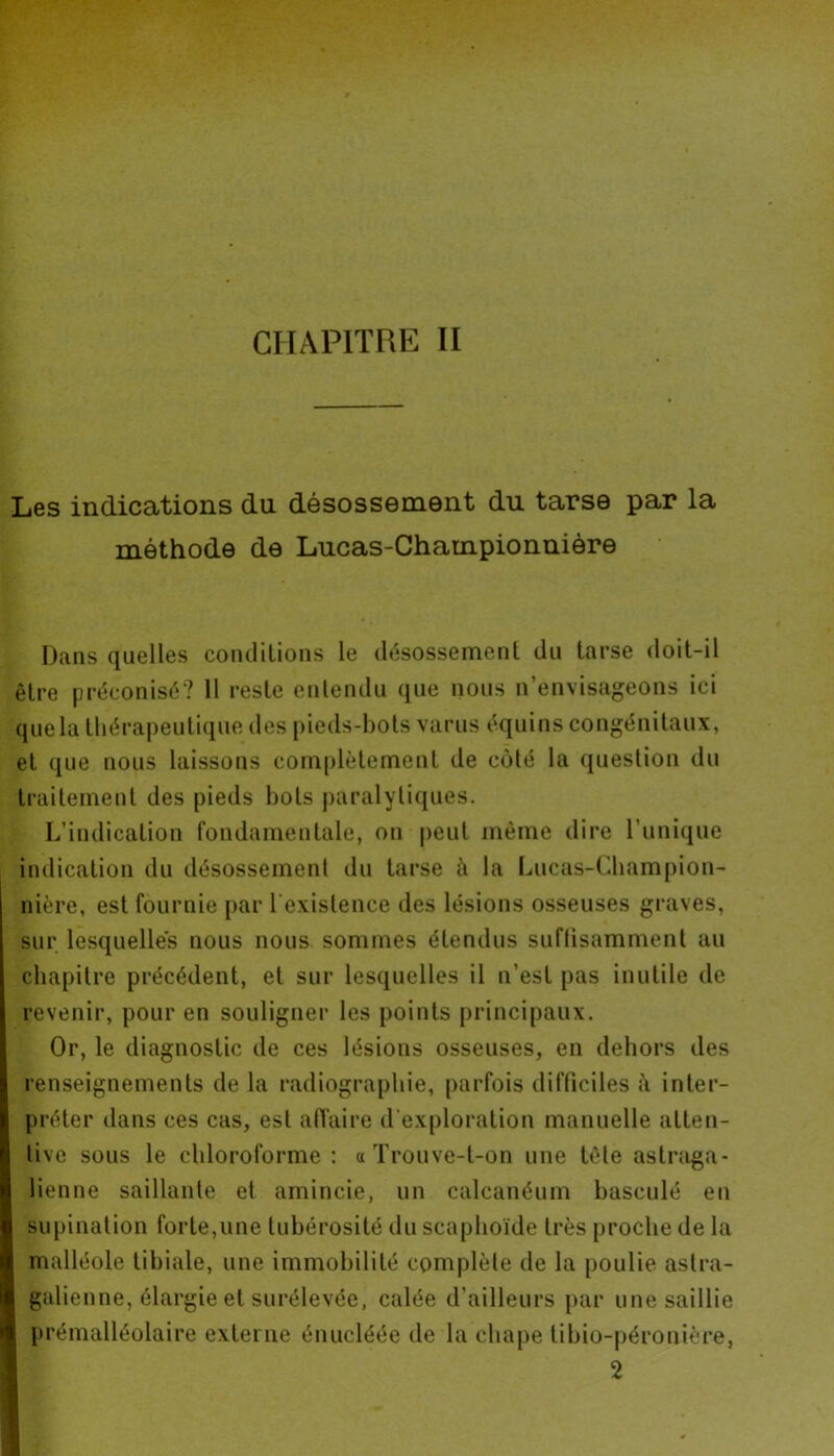 Les indications du désossement du tarse par la méthode de Lucas-Championnière Dans quelles conditions le désossement du tarse doit-il être préconisé? 11 reste entendu que nous n’envisageons ici que la thérapeutique des pieds-bots varus équins congénitaux, et que nous laissons complètement de côté la question du traitement des pieds bols paralytiques. L’indication fondamentale, on peut même dire l’unique indication du désossement du tarse à la Lucas-Champion- nière, est fournie par l'existence des lésions osseuses graves, sur lesquelles nous nous sommes étendus suffisamment au chapitre précédent, et sur lesquelles il n’est pas inutile de revenir, pour en souligner les points principaux. Or, le diagnostic de ces lésions osseuses, en dehors des renseignements de la radiographie, parfois difficiles à inter- préter dans ces cas, est affaire d'exploration manuelle atten- tive sous le chloroforme: a Trouve-t-on une tête astraga- lienne saillante et amincie, un calcanéum basculé en supination forte,une tubérosité du scaphoïde très proche de la malléole tibiale, une immobilité complète de la poulie aslra- galienne, élargie et surélevée, calée d’ailleurs par une saillie prémalléolaire externe énucléée de la chape tibio-péronière, 2