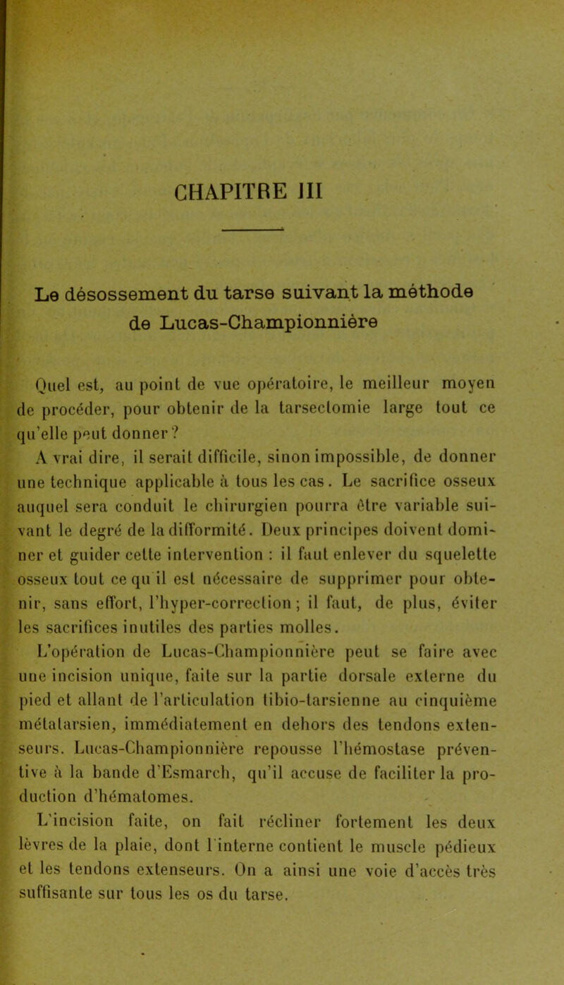 Le désossement du tarse suivant la méthode de Lucas-Championnière Quel est, au point de vue opératoire, le meilleur moyen de procéder, pour obtenir de la tarsectomie large tout ce qu’elle peut donner ? A vrai dire, il serait difficile, sinon impossible, de donner une technique applicable à tous les cas . Le sacrifice osseux auquel sera conduit le chirurgien pourra être variable sui- vant le degré de la difformité. Deux principes doivent domi- ner et guider cette intervention : il faut enlever du squelette osseux tout ce qu il est nécessaire de supprimer pour obte- nir, sans effort, l’hyper-correction ; il faut, de plus, éviter les sacrifices inutiles des parties molles. L’opération de Lucas-Championnière peut se faire avec une incision unique, faite sur la partie dorsale externe du pied et allant de l’articulation tibio-tarsienne au cinquième métatarsien, immédiatement en dehors des tendons exten- seurs. Lucas-Championnière repousse l’hémostase préven- tive à la bande d’Esmarch, qu’il accuse de faciliter la pro- duction d’hématomes. L'incision faite, on fait récliner fortement les deux lèvres de la plaie, dont 1 interne contient le muscle pédieux et les tendons extenseurs. On a ainsi une voie d’accès très suffisante sur tous les os du tarse.