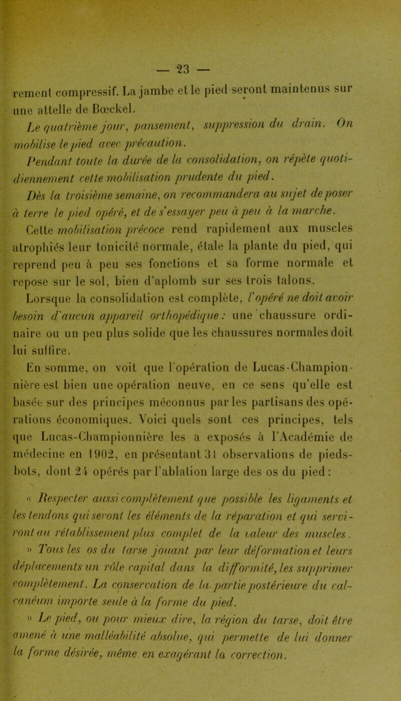 rement compressif. La jambe elle pied seront maintenus sur une attelle de Boeckel. Le quatrième jour, pansement, suppression du drain. On mobilise le pied avec précaution. Pendant toute la durée de la consolidation, on répète quoti- diennement cette mobilisation prudente du pied. Dès la troisième semaine, on recommandera au sujet déposer à terre le pied opéré, et de s essayer peu à peu à la marche. Cette mobilisation précoce rend rapidement aux muscles atrophiés leur tonicité normale, étale la plante du pied, qui reprend peu à peu ses fonctions et sa forme normale et repose sur le sol, bien d’aplomb sur ses trois talons. Lorsque la consolidation est complète, l'opéré ne doit avoir besoin d'aucun appareil orthopédique: une chaussure ordi- naire ou un peu plus solide que les chaussures normales doit lui suffire. En somme, on voit que l'opération de Lucas-Champion - nière est bien une opération neuve, en ce sens qu’elle est basée sur des principes méconnus parles partisans des opé- rations économiques. Voici quels sont ces principes, tels que Lucas-Championnière les a exposés à l’Académie de médecine en 1902, en présentant 31 observations de pieds- bots, dont 24 opérés par l’ablation large des os du pied: « Respecter aussi complètement que possible les ligaments et les tendons qui seront les éléments de la réparation et qui servi- ront au rétablissement /dus complet de la, valeur des muscles. » Tous les os du tarse jouant par leur déformation et leurs déplacements un rôle capital dans la difformité, les supprimer complètement. La conservation de la partie postérieure du cal- canéum importe seule à la forme du pied. » Le pied, ou pour mieux dire, la région du tarse, doit être amené à une malléabilité absolue, qui permette de lui donner la forme désirée, même en exagérant la correction.