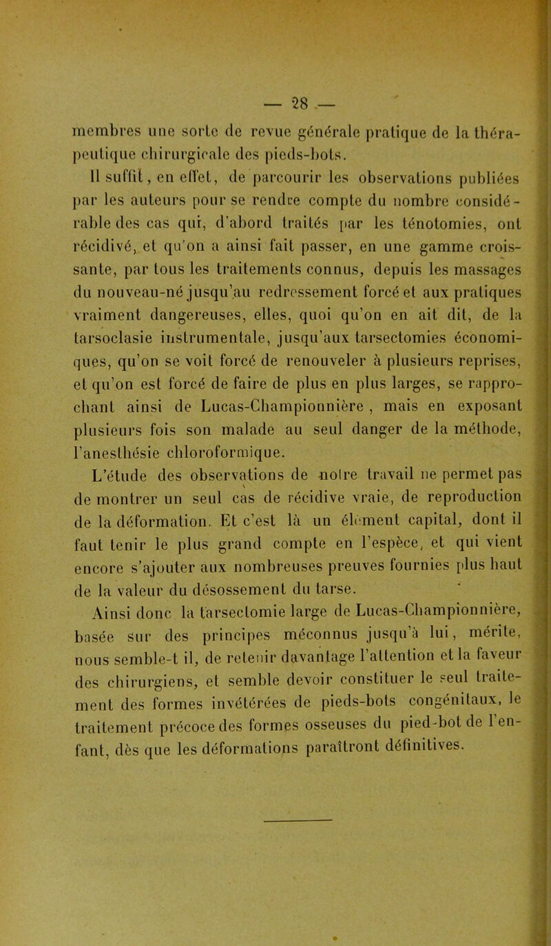 membres une sorte de revue générale pratique de la théra- peutique chirurgicale des pieds-bots. 11 suffit, en elfet, de parcourir les observations publiées par les auteurs pour se rendue compte du nombre considé- rable des cas qui, d’abord traités par les ténotomies, ont récidivé, et qu’on a ainsi fait passer, en une gamme crois- sante, par tous les traitements connus, depuis les massages du nouveau-né jusqu’au redressement forcé et aux pratiques vraiment dangereuses, elles, quoi qu’on en ait dit, de la larsoclasie instrumentale, jusqu’aux tarsectomies économi- ques, qu’on se voit forcé de renouveler à plusieurs reprises, et qu’on est forcé de faire de plus en plus larges, se rappro- chant ainsi de Lucas-Championnière , mais en exposant plusieurs fois son malade au seul danger de la méthode, l’anesthésie chloroformique. L’étude des observations de -noire travail 11e permet pas v de montrer un seul cas de récidive vraie, de reproduction de la déformation. Et c’est là un élément capital, dont il faut tenir le plus grand compte en l’espèce, et qui vient encore s’ajouter aux nombreuses preuves fournies plus haut de la valeur du désossement du tarse. Ainsi donc la tarsectomie large de Lucas-Championnière, basée Sur des principes méconnus jusqu’à lui, mérite, nous semble-t il, de retenir davantage l’attention et la faveur des chirurgiens, et semble devoir constituer le seul traite- ment des formes invétérées de pieds-bots congénitaux, le traitement précoce des formes osseuses du pied-bot de 1 en- fant, dès que les déformations paraîtront définitives.